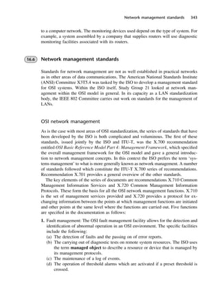 Network management standards 343
to a computer network. The monitoring devices used depend on the type of system. For
example, a system assembled by a company that supplies routers will use diagnostic
monitoring facilities associated with its routers.
16.6 Network management standards
Standards for network management are not as well established in practical networks
as in other areas of data communications. The American National Standards Institute
(ANSI) Committee X3T5.4 was tasked by the ISO to develop a management standard
for OSI systems. Within the ISO itself, Study Group 21 looked at network man-
agement within the OSI model in general. In its capacity as a LAN standardization
body, the IEEE 802 Committee carries out work on standards for the management of
LANs.
OSI network management
As is the case with most areas of OSI standardization, the series of standards that have
been developed by the ISO is both complicated and voluminous. The first of these
standards, issued jointly by the ISO and ITU-T, was the X.700 recommendation
entitled OSI Basic Reference Model Part 4: Management Framework, which specified
the overall management framework for the OSI model and gave a general introduc-
tion to network management concepts. In this context the ISO prefers the term ‘sys-
tems management’ to what is more generally known as network management. A number
of standards followed which constitute the ITU-T X.700 series of recommendations.
Recommendation X.701 provides a general overview of the other standards.
The key elements of the series of documents are recommendations X.710 Common
Management Information Services and X.720 Common Management Information
Protocols. These form the basis for all the OSI network management functions. X.710
is the set of management services provided and X.720 provides a protocol for ex-
changing information between the points at which management functions are initiated
and other points at the same level where the functions are carried out. Five functions
are specified in the documentation as follows:
1. Fault management: The OSI fault management facility allows for the detection and
identification of abnormal operation in an OSI environment. The specific facilities
include the following:
(a) The detection of faults and the passing on of error reports.
(b) The carrying out of diagnostic tests on remote system resources. The ISO uses
the term managed object to describe a resource or device that is managed by
its management protocols.
(c) The maintenance of a log of events.
(d) The operation of threshold alarms which are activated if a preset threshold is
crossed.
DCAC16 2/27/06 12:52 PM Page 343
 