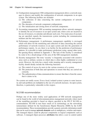 344 Chapter 16 • Network management
2. Configuration management: OSI configuration management allows a network man-
ager to observe and modify the configuration of network components in an open
system. The following facilities are included:
(a) The collection of data concerning the current configuration of network
components.
(b) The alteration of network component configurations.
(c) The initialization and closing down of network components.
3. Accounting management: OSI accounting management allows network managers
to identify the use of resources in an open system and, where costs are incurred in
the use of resources, to calculate and allocate such costs. Two main areas of account-
ing are specified, namely the transmission system including the communication
medium and the end-systems.
4. Performance management: A performance management capability is envisaged
which will allow for the monitoring and collection of data concerning the current
performance of network resources in an open system and also the generation of
performance reports. As yet, there is no facility for the prediction of performance
patterns. It is possible to make performance predictions using, among other tools,
the queuing theory outlined in Appendix 3. The lack of this facility is considered
by some to be a disadvantage of this area of the OSI management standards.
5. Security management: The term ‘security’ is frequently associated with sensitive
areas such as military systems in which data is often highly confidential or even
secret. However, the term has a much wider meaning and a security management
facility should ideally include the following functions:
(a) The control of access by users to the various resources of a system.
(b) The protection of both data and operations to ensure that they are carried out
correctly.
(c) The authentication of data communications to ensure that data is from the source
that it claims to be.
No systems are totally secure. Even a local, isolated system is prone to some insecur-
ity and such problems are multiplied as the size of a network increases. An open system,
therefore, is particularly vulnerable in this respect.
M.3100 recommendation
Perhaps one of the more widely used applications of OSI network management
can be found in the world of telecommunications management networks where much
of the modelling provided is based on objects specified in the ITU-T M.3100 re-
commendation. M.3100 in turn bases much of its terminology on the networking
nomenclature defined for the Synchronous Digital Hierarchy (SDH) by the G.803
recommendation. These recommendations provide a generic networks information model
that can be used to manage network elements such as multiplexers, switches and routers.
The managed objects could be physical components or logical components such as
software. A managed object possesses attributes that allow a user to control and/or
DCAC16 2/27/06 12:52 PM Page 344
 