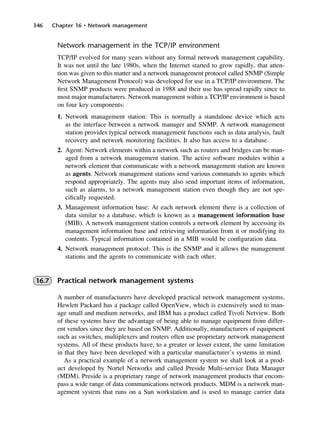 346 Chapter 16 • Network management
Network management in the TCP/IP environment
TCP/IP evolved for many years without any formal network management capability.
It was not until the late 1980s, when the Internet started to grow rapidly, that atten-
tion was given to this matter and a network management protocol called SNMP (Simple
Network Management Protocol) was developed for use in a TCP/IP environment. The
first SNMP products were produced in 1988 and their use has spread rapidly since to
most major manufacturers. Network management within a TCP/IP environment is based
on four key components:
1. Network management station: This is normally a standalone device which acts
as the interface between a network manager and SNMP. A network management
station provides typical network management functions such as data analysis, fault
recovery and network monitoring facilities. It also has access to a database.
2. Agent: Network elements within a network such as routers and bridges can be man-
aged from a network management station. The active software modules within a
network element that communicate with a network management station are known
as agents. Network management stations send various commands to agents which
respond appropriately. The agents may also send important items of information,
such as alarms, to a network management station even though they are not spe-
cifically requested.
3. Management information base: At each network element there is a collection of
data similar to a database, which is known as a management information base
(MIB). A network management station controls a network element by accessing its
management information base and retrieving information from it or modifying its
contents. Typical information contained in a MIB would be configuration data.
4. Network management protocol: This is the SNMP and it allows the management
stations and the agents to communicate with each other.
16.7 Practical network management systems
A number of manufacturers have developed practical network management systems.
Hewlett Packard has a package called OpenView, which is extensively used to man-
age small and medium networks, and IBM has a product called Tivoli Netview. Both
of these systems have the advantage of being able to manage equipment from differ-
ent vendors since they are based on SNMP. Additionally, manufacturers of equipment
such as switches, multiplexers and routers often use proprietary network management
systems. All of these products have, to a greater or lesser extent, the same limitation
in that they have been developed with a particular manufacturer’s systems in mind.
As a practical example of a network management system we shall look at a prod-
uct developed by Nortel Networks and called Preside Multi-service Data Manager
(MDM). Preside is a proprietary range of network management products that encom-
pass a wide range of data communications network products. MDM is a network man-
agement system that runs on a Sun workstation and is used to manage carrier data
DCAC16 2/27/06 12:52 PM Page 346
 