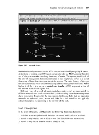 Practical network management systems 347
Figure 16.5 Network viewer.
networks containing multiservice and ATM switches as well as high-capacity IP routers.
At the time of writing, over 600 major carrier networks use MDM, among them the
world’s largest networks containing thousands of nodes. The system provides all of
the network management functions mentioned in this chapter and serves as a useful
illustration of how these functions operate in practice. The main features of the sys-
tem are summarized below under the headings of these management functions. At the
highest level the system uses a graphical user interface (GUI) to provide a view of
the network as shown in Figure 16.5.
Different types of network elements (switches, routers, etc.) are represented by
different-shaped icons. The icons are colour coded according to the fault management
alarm convention described in the next section. Nodes and links that are operating
normally are coloured green. Nodes and links in a fault condition are typically
coloured orange or red according to the severity of the fault.
Fault management
In the event of failures, MDM provides the following three main functions:
1. real-time alarm reception which indicates the nature and location of a failure;
2. access to any selected link or node so that fault conditions can be analysed;
3. access to any link or node in order to correct a fault.
DCAC16 2/27/06 12:52 PM Page 347
 