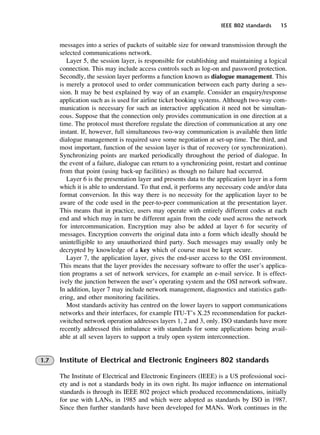 IEEE 802 standards 15
messages into a series of packets of suitable size for onward transmission through the
selected communications network.
Layer 5, the session layer, is responsible for establishing and maintaining a logical
connection. This may include access controls such as log-on and password protection.
Secondly, the session layer performs a function known as dialogue management. This
is merely a protocol used to order communication between each party during a ses-
sion. It may be best explained by way of an example. Consider an enquiry/response
application such as is used for airline ticket booking systems. Although two-way com-
munication is necessary for such an interactive application it need not be simultan-
eous. Suppose that the connection only provides communication in one direction at a
time. The protocol must therefore regulate the direction of communication at any one
instant. If, however, full simultaneous two-way communication is available then little
dialogue management is required save some negotiation at set-up time. The third, and
most important, function of the session layer is that of recovery (or synchronization).
Synchronizing points are marked periodically throughout the period of dialogue. In
the event of a failure, dialogue can return to a synchronizing point, restart and continue
from that point (using back-up facilities) as though no failure had occurred.
Layer 6 is the presentation layer and presents data to the application layer in a form
which it is able to understand. To that end, it performs any necessary code and/or data
format conversion. In this way there is no necessity for the application layer to be
aware of the code used in the peer-to-peer communication at the presentation layer.
This means that in practice, users may operate with entirely different codes at each
end and which may in turn be different again from the code used across the network
for intercommunication. Encryption may also be added at layer 6 for security of
messages. Encryption converts the original data into a form which ideally should be
unintelligible to any unauthorized third party. Such messages may usually only be
decrypted by knowledge of a key which of course must be kept secure.
Layer 7, the application layer, gives the end-user access to the OSI environment.
This means that the layer provides the necessary software to offer the user’s applica-
tion programs a set of network services, for example an e-mail service. It is effect-
ively the junction between the user’s operating system and the OSI network software.
In addition, layer 7 may include network management, diagnostics and statistics gath-
ering, and other monitoring facilities.
Most standards activity has centred on the lower layers to support communications
networks and their interfaces, for example ITU-T’s X.25 recommendation for packet-
switched network operation addresses layers 1, 2 and 3, only. ISO standards have more
recently addressed this imbalance with standards for some applications being avail-
able at all seven layers to support a truly open system interconnection.
1.7 Institute of Electrical and Electronic Engineers 802 standards
The Institute of Electrical and Electronic Engineers (IEEE) is a US professional soci-
ety and is not a standards body in its own right. Its major influence on international
standards is through its IEEE 802 project which produced recommendations, initially
for use with LANs, in 1985 and which were adopted as standards by ISO in 1987.
Since then further standards have been developed for MANs. Work continues in the
DCAC01 2/27/06 11:19 AM Page 15
 