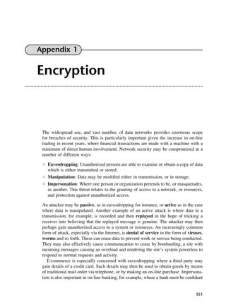 351
Appendix 1
Encryption
The widespread use, and vast number, of data networks provides enormous scope
for breaches of security. This is particularly important given the increase in on-line
trading in recent years, where financial transactions are made with a machine with a
minimum of direct human involvement. Network security may be compromised in a
number of different ways:
l Eavesdropping: Unauthorized persons are able to examine or obtain a copy of data
which is either transmitted or stored.
l Manipulation: Data may be modified either in transmission, or in storage.
l Impersonation: Where one person or organization pretends to be, or masquerades,
as another. This threat relates to the granting of access to a network, or resources,
and protection against unauthorized access.
An attacker may be passive, as in eavesdropping for instance, or active as in the case
where data is manipulated. Another example of an active attack is where data in a
transmission, for example, is recorded and then replayed in the hope of tricking a
receiver into believing that the replayed message is genuine. The attacker may then
perhaps gain unauthorized access to a system or resources. An increasingly common
form of attack, especially via the Internet, is denial of service in the form of viruses,
worms and so forth. These can erase data to prevent work or service being conducted.
They may also effectively cause communication to cease by bombarding, a site with
incoming messages causing an overload and rendering the site’s system powerless to
respond to normal requests and activity.
E-commerce is especially concerned with eavesdropping where a third party may
gain details of a credit card. Such details may then be used to obtain goods by means
of traditional mail order via telephone, or by making an on-line purchase. Impersona-
tion is also important in on-line banking, for example, where a bank must be confident
DCAD01 2/27/06 12:14 PM Page 351
 