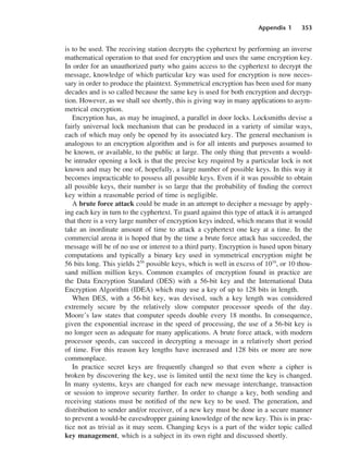 Appendix 1 353
is to be used. The receiving station decrypts the cyphertext by performing an inverse
mathematical operation to that used for encryption and uses the same encryption key.
In order for an unauthorized party who gains access to the cyphertext to decrypt the
message, knowledge of which particular key was used for encryption is now neces-
sary in order to produce the plaintext. Symmetrical encryption has been used for many
decades and is so called because the same key is used for both encryption and decryp-
tion. However, as we shall see shortly, this is giving way in many applications to asym-
metrical encryption.
Encryption has, as may be imagined, a parallel in door locks. Locksmiths devise a
fairly universal lock mechanism that can be produced in a variety of similar ways,
each of which may only be opened by its associated key. The general mechanism is
analogous to an encryption algorithm and is for all intents and purposes assumed to
be known, or available, to the public at large. The only thing that prevents a would-
be intruder opening a lock is that the precise key required by a particular lock is not
known and may be one of, hopefully, a large number of possible keys. In this way it
becomes impracticable to possess all possible keys. Even if it was possible to obtain
all possible keys, their number is so large that the probability of finding the correct
key within a reasonable period of time is negligible.
A brute force attack could be made in an attempt to decipher a message by apply-
ing each key in turn to the cyphertext. To guard against this type of attack it is arranged
that there is a very large number of encryption keys indeed, which means that it would
take an inordinate amount of time to attack a cyphertext one key at a time. In the
commercial arena it is hoped that by the time a brute force attack has succeeded, the
message will be of no use or interest to a third party. Encryption is based upon binary
computations and typically a binary key used in symmetrical encryption might be
56 bits long. This yields 256
possible keys, which is well in excess of 1016
, or 10 thou-
sand million million keys. Common examples of encryption found in practice are
the Data Encryption Standard (DES) with a 56-bit key and the International Data
Encryption Algorithm (IDEA) which may use a key of up to 128 bits in length.
When DES, with a 56-bit key, was devised, such a key length was considered
extremely secure by the relatively slow computer processor speeds of the day.
Moore’s law states that computer speeds double every 18 months. In consequence,
given the exponential increase in the speed of processing, the use of a 56-bit key is
no longer seen as adequate for many applications. A brute force attack, with modern
processor speeds, can succeed in decrypting a message in a relatively short period
of time. For this reason key lengths have increased and 128 bits or more are now
commonplace.
In practice secret keys are frequently changed so that even where a cipher is
broken by discovering the key, use is limited until the next time the key is changed.
In many systems, keys are changed for each new message interchange, transaction
or session to improve security further. In order to change a key, both sending and
receiving stations must be notified of the new key to be used. The generation, and
distribution to sender and/or receiver, of a new key must be done in a secure manner
to prevent a would-be eavesdropper gaining knowledge of the new key. This is in prac-
tice not as trivial as it may seem. Changing keys is a part of the wider topic called
key management, which is a subject in its own right and discussed shortly.
DCAD01 2/27/06 12:14 PM Page 353
 