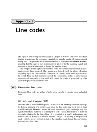 361
Appendix 2
Line codes
The topic of line coding was introduced in Chapter 2. Various line codes have been
devised to overcome the problems, especially in metallic media, of transmission of
binary data. The problems such transmission has to overcome are baseline wander,
ensuring that the receiver may synchronize its clock with the incoming signal, and
matching a signal’s bandwidth to that of the medium in use.
The complexity and sophistication of line codes have increased as advances in elec-
tronic circuits have occurred. Many codes have been devised, the choice of coding
depending upon the characteristics of the line, or channel, over which signals are to
be passed. Here we shall examine some of the common line codes. In particular our
treatment will categorize codes which will enable the reader to grasp quickly other
codes not specifically addressed here.
A2.1 Bit-oriented line codes
Bit-oriented line codes are a class of code where each bit is encoded on an individual
basis.
Alternate mark inversion (AMI)
This line code is illustrated in Figure A2.1 and, as in RZ encoding illustrated in Chap-
ter 2, is an example of a ternary code since the line state may be at one of three
possible voltages. However, unlike RZ, each transmitted symbol employs only one
signal element and therefore is an example of a 1B1T code. Intuitively it is therefore
spectrally efficient. In the figure binary 1 is regarded as a ‘mark’ and encoded into
either +V or −V. Binary 0 is encoded into 0 V, always. The polarity of any particular
mark symbol is always opposite to that of the preceding mark. Hence the code’s name,
alternate mark inversion.
DCAD02 2/27/06 12:19 PM Page 361
 