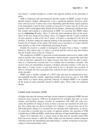 Appendix 2 363
next binary 1 symbol encoded as a mark with opposite polarity to the preceding V
pulse.
AMI is a balanced code and eliminates baseline wander. In HDB3 a single V pulse
disturbs balance slightly, although this is not a significant problem. However, prob-
lems with successive V pulses may occur. Depending upon the binary signal sequence
to be transmitted, it may be that a number of successive V pulses may be of the same
polarity which would appreciably disturb the line balance, introducing significant base-
line wander and leading to a deterioration in BER. To overcome this HDB3 makes
use of a balancing (B) pulse. After a V pulse has been introduced, then on the occur-
rence of the next string of four binary zeros, if it happens that the V pulse would be
of same polarity as that of the last V pulse, a B pulse is introduced in the first bit
position. A B pulse simply has opposite polarity to the preceding V pulse and thereby
restores the dc balance of the signal. The fourth zero is encoded as a V pulse with the
same polarity as that of the immediately preceding B pulse.
Initially the receiver is unable to distinguish a B pulse from a binary 1 symbol.
However, three pulses later a V pulse is received and the receiver may then deduce
that the B pulse must in fact be a binary 0.
The complexity of HDB3 is increased as both transmitter and receiver, unlike AMI,
need to include some storage. The transmitter cannot encode a signal fully until after
4 bits of data have appeared at its input, because only then will it be able to deter-
mine if a violation has occurred and, if so, whether also to introduce a B pulse. The
receiver does not immediately recognize a B pulse and must contain a 3-bit store so
that when a V pulse occurs, it may look back to see if a B pulse also occurred. If
there is a B pulse the four associated zeros with the B and V pulses can then be cor-
rectly decoded.
HDB3 code is another example of a 1B1T code and may be summarized as hav-
ing negligible baseline wander, supporting reliable clock recovery and, as with AMI
upon which it is based, being spectrally efficient. In addition HDB3 is an example
of the group of codes generally classed as BnZS codes. These codes are explained
shortly.
Coded mark inversion (CMI)
At higher data rates the memory and logic circuits required to implement HDB3 become
relatively more expensive. CMI was developed for use at higher data rates as it uses
simpler, and therefore cheaper, circuitry. In comparison with AMI, this code over-
comes the problem of strings of zeros as there is at least one transition for each sym-
bol. The coding rules are shown in Figure A2.3. Binary 1 is chosen from one of two
full-width pulses. Binary 0 is encoded into two alternate half-width pulses, as shown.
As some data is encoded into two pulses of opposite polarity, the spectrum of CMI
is double that of AMI and HDB3, which means that lines of larger bandwidth are required.
Figure A2.4 illustrates how a certain string of data may be encoded using CMI.
Each successive binary 1, rather like AMI, simply uses the alternate symbol compared
with that used by the immediately preceding binary 1 symbol, irrespective of any pre-
ceding or intervening binary zeros.
DCAD02 2/27/06 12:19 PM Page 363
 