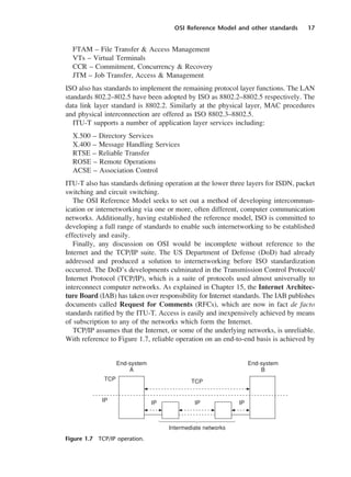 OSI Reference Model and other standards 17
FTAM – File Transfer & Access Management
VTs – Virtual Terminals
CCR – Commitment, Concurrency & Recovery
JTM – Job Transfer, Access & Management
ISO also has standards to implement the remaining protocol layer functions. The LAN
standards 802.2–802.5 have been adopted by ISO as 8802.2–8802.5 respectively. The
data link layer standard is 8802.2. Similarly at the physical layer, MAC procedures
and physical interconnection are offered as ISO 8802.3–8802.5.
ITU-T supports a number of application layer services including:
X.500 – Directory Services
X.400 – Message Handling Services
RTSE – Reliable Transfer
ROSE – Remote Operations
ACSE – Association Control
ITU-T also has standards defining operation at the lower three layers for ISDN, packet
switching and circuit switching.
The OSI Reference Model seeks to set out a method of developing intercommun-
ication or internetworking via one or more, often different, computer communication
networks. Additionally, having established the reference model, ISO is committed to
developing a full range of standards to enable such internetworking to be established
effectively and easily.
Finally, any discussion on OSI would be incomplete without reference to the
Internet and the TCP/IP suite. The US Department of Defense (DoD) had already
addressed and produced a solution to internetworking before ISO standardization
occurred. The DoD’s developments culminated in the Transmission Control Protocol/
Internet Protocol (TCP/IP), which is a suite of protocols used almost universally to
interconnect computer networks. As explained in Chapter 15, the Internet Architec-
ture Board (IAB) has taken over responsibility for Internet standards. The IAB publishes
documents called Request for Comments (RFCs), which are now in fact de facto
standards ratified by the ITU-T. Access is easily and inexpensively achieved by means
of subscription to any of the networks which form the Internet.
TCP/IP assumes that the Internet, or some of the underlying networks, is unreliable.
With reference to Figure 1.7, reliable operation on an end-to-end basis is achieved by
Figure 1.7 TCP/IP operation.
DCAC01 2/27/06 11:19 AM Page 17
 