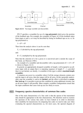 Appendix 2 373
Figure A2.12 Two-stage scrambler and descrambler.
ITU-T specifies a scrambler by use of a tap polynomial which gives the position
of the feedback taps. For example, the scrambler of Figure A2.10 has feedback taken
from stages m and n, so it may be described by listing its feedback taps as (m, n). Its
tap polynomial is:
1 + Dm
+ Dn
Then from the analysis above it can be seen that:
T1 = S (divided by the tap polynomial)
and:
R = T2 (multiplied by the tap polynomial)
Note that the selection of n for a given m is non-trivial and is outside the scope of
this book, see Peterson (1961).
An example of a scrambler and descrambler with a tap polynomial of 1 + D + D2
is shown in Figure A2.12.
In general, an appropriately designed scrambler of length n will respond to an all-
zeros input with an output that is a repeating sequence of length 2n
− 1, provided
that it is not latched, see shortly. A scrambler of this type is called a maximal-length
scrambler.
A situation can occur in a scrambler where if all the storage elements contain zero
and the input is all zeros, then the output will be all zeros. In this (generally undesir-
able) state the scrambler is said to be latched, and the effect is described as scram-
bler lock-up. It is possible to prevent this condition by using additional circuitry, but
an all-zeros input is still possible. More complex scrambler configurations ensure that
the input conditions that cause lock-up are less likely to occur.
A2.5 Frequency spectra characteristics of common line codes
One of the main characteristics of a line code is that the spectra of the transmitted
data should be appropriate to the line characteristics. We therefore need to examine
the spectrum of the various line codes we have looked at in order to determine
their suitability for transmission. In comparing line codes we need to take care when
evaluating the spectral characteristics as, for most cases, the spectral diagram of
DCAD02 2/27/06 12:19 PM Page 373
 