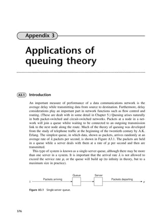 376
Figure A3.1 Single-server queue.
Appendix 3
Applications of
queuing theory
A3.1 Introduction
An important measure of performance of a data communications network is the
average delay while transmitting data from source to destination. Furthermore, delay
considerations play an important part in network functions such as flow control and
routing. (These are dealt with in some detail in Chapter 5.) Queuing arises naturally
in both packet-switched and circuit-switched networks. Packets at a node in a net-
work will join a queue whilst waiting to be connected to an outgoing transmission
link to the next node along the route. Much of the theory of queuing was developed
from the study of telephone traffic at the beginning of the twentieth century by A.K.
Erlang. The simplest queue, in which data, shown as packets, arrives randomly at an
average rate of λ packets per second, is shown in Figure A3.1. The packets are held
in a queue while a server deals with them at a rate of µ per second and then are
transmitted.
This type of system is known as a single-server queue, although there may be more
than one server in a system. It is important that the arrival rate λ is not allowed to
exceed the service rate µ, or the queue will build up (to infinity in theory, but to a
maximum size in practice).
DCAD03 2/27/06 12:26 PM Page 376
 