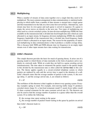Appendix 3 377
A3.2 Multiplexing
When a number of streams of data come together over a single link they need to be
multiplexed. The most common arrangement in data communications is statistical multi-
plexing in which traffic from a number of data streams is merged into a single queue
and then transmitted over the link on a first-come first-served basis. Alternatively, each
stream may have its own queue and each queue is served in sequence. If a queue is
empty the server moves on directly to the next one. Two types of multiplexing are
often used in a circuit switched system. In time-division multiplexing (TDM) the time
available on the transmission link is divided into fixed-length time slots which are each
allocated to an input stream. In frequency-division multiplexing (FDM) the available
frequency bandwidth of the transmission link is divided into fixed-frequency bands
each of which is allocated to an input stream. The reason for the popularity of statist-
ical multiplexing in data communications is that it produces a smaller average delay.
This is because both TDM and FDM allocate time (or frequency) to an empty input
stream even if other input streams have data waiting for transmission.
A3.3 Little’s theorem
This simple theorem provides the basis for much of queuing theory. It arises out of a
queuing model in which blocks of data (normally in the form of packets) arrive ran-
domly at a network node. While at a node they are held in a queue awaiting service
(retransmission). The time taken to retransmit the packet (equal to the packet length
in bits divided by the transmission rate) is often called the service time in this con-
text. The theory applies equally to a circuit-switched telephone system in which
packets are replaced by calls and the service time is equal to the duration of a call.
Little’s theorem states that the average number of packets in the system, N, the aver-
age delay, T, and the average arrival rate, λ, are related as follows:
N = λT (A3.1)
The usefulness of this theorem is that it applies to almost every queuing system. Every-
day examples spring to mind. For example, slow-moving traffic (large T) produces
crowded streets (large N); a fast-food restaurant (small T) needs fewer tables (small
N) than a normal restaurant for the same customer arrival rate (λ). The theorem can
also be used to find the average number of packets in a queue rather than the overall
system. If we define the following:
W, the average time spent waiting in the queue
Nq, the average number of packets found waiting in the queue by packets on arrival
then Little’s theorem leads to:
Nq = λW (A3.2)
DCAD03 2/27/06 12:26 PM Page 377
 