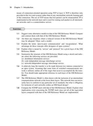 18 Chapter 1 • Introduction
means of connection-oriented operation using TCP at layer 4. TCP is therefore only
provided at the two end-systems rather than in any intermediate network forming part
of the connection. The use of TCP means that lost packets can be retransmitted. IP is
implemented at the network layer and is used for routing each packet in all intermedi-
ate networks and is a connectionless service.
Exercises
1.1 Suggest some alternative models to that of the OSI Reference Model. Compare
and contrast them with that of the OSI Reference Model.
1.2 Are there any situations where a reduced version of the OSI Reference Model
may be adequate? Draw such a model.
1.3 Explain the terms ‘peer-to-peer communication’ and ‘encapsulation’. What
advantage do these concepts offer designers of open systems?
1.4 Explain what is meant by ‘service’ and ‘protocol’ for a given layer of the OSI
Reference Model.
1.5 Summarize the structure of the OSI Reference Model using a sketch and indic-
ate where the following services are provided:
(a) distributed information services
(b) code-independent message interchange service
(c) network-independent message interchange service.
1.6 A relatively long file transfer is to be made between two stations connected to
an open system. Assuming that some form of switched communications net-
work is utilized, outline all of the stages that occur to accomplish the file trans-
fer. You should make appropriate reference to each layer of the OSI Reference
Model.
1.7 The OSI Reference Model is often drawn with the inclusion of an intermediate
communications network at the lower three layers. This network does not neces-
sarily have to conform to any particular set of standards, but what is obligatory
for inclusion of such networks within an OSI-based design?
1.8 Compare the TCP/IP stack with that of the OSI Reference Model. Explain what
implications exist concerning the TCP/IP stack since not all of the equivalent
layers compared with that of the OSI Reference Model are implemented.
DCAC01 2/27/06 11:19 AM Page 18
 