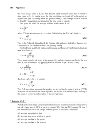 380 Appendix 3
the value of r(t) starts at S1 and falls linearly until it reaches zero after a period of
time equal to S1. As can be seen, the plot resembles a series of 45° right-angled tri-
angles with gaps occurring when the queue is empty. The average value of r(t) can
be found by integrating and extending the time scale to infinity.
This gives the result for average residual service time, R, as:
(A3.7)
where 2 is the mean square service time. Substituting for R in (A.3.6) gives:
(A3.8)
This is the Pollaczek–Khinchin (P–K) formula which along with Little’s theorem pro-
vides much of the theoretical basis for queuing theory.
The total time spent both waiting in the queue and being serviced (transmitted) can
now be written as:
(A3.9)
The average number of items in the queue, Nq, and the average number in the sys-
tem, N, can be obtained by applying Little’s theorem to (A3.8) and (A3.9):
(A3.10)
But from (A3.4), Sλ = ρ, so that:
(A3.11)
This P–K derivation assumes that packets are served in the order of arrival (FIFO).
However, the formula holds even if packets are served in a different order as long as
the order of service is independent of the service times.
Example A3.2
Packets arrive at a single-server node for transmission at random with an average arrival
rate of 15 per second; 80% of packets contain 1024 bits and 20% contain 64 bits. If
the transmission rate is 19.2 kbps and the system is error free, determine:
(a) average transmission time
(b) average time spent waiting in queue
(c) average number in the queue
(d) average number in the system
N = ρ +
λ2
2
2(
1− ρ)
N = Sλ +
λ2
2
2(
1− ρ)
Nq =
λ2
2
2(
1 − ρ)
T = S +
λ2
2(
1 − ρ)
W =
λ2
2(
1− ρ)
R =
1
2
λ2
DCAD03 2/27/06 12:26 PM Page 380
 