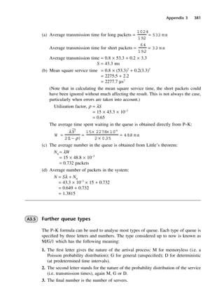 Appendix 3 381
(a) Average transmission time for long packets
Average transmission time for short packets
Average transmission time = 0.8 × 53.3 + 0.2 × 3.3
S = 43.3 ms
(b) Mean square service time = 0.8 × (53.3)2
+ 0.2(3.3)2
= 2275.5 + 2.2
= 2277.7 µs2
(Note that in calculating the mean square service time, the short packets could
have been ignored without much affecting the result. This is not always the case,
particularly when errors are taken into account.)
Utilization factor, ρ = λS
= 15 × 43.3 × 10−3
= 0.65
The average time spent waiting in the queue is obtained directly from P–K:
(c) The average number in the queue is obtained from Little’s theorem:
Nq = λW
= 15 × 48.8 × 10−3
= 0.732 packets
(d) Average number of packets in the system:
N = Sλ + Nq
= 43.3 × 10−3
× 15 + 0.732
= 0.649 + 0.732
= 1.3815
A3.5 Further queue types
The P–K formula can be used to analyse most types of queue. Each type of queue is
specified by three letters and numbers. The type considered up to now is known as
M/G/1 which has the following meaning:
1. The first letter gives the nature of the arrival process: M for memoryless (i.e. a
Poisson probability distribution); G for general (unspecified); D for deterministic
(at predetermined time intervals).
2. The second letter stands for the nature of the probability distribution of the service
(i.e. transmission times), again M, G or D.
3. The final number is the number of servers.
W =
λ2
2(
1− ρ)
=
15× 2278× 10−6
2 × 0.
35
= 48
.
8 ms
=
64
19
.
2
= 3.
3 ms
=
1024
19
.
2
= 53.
3 ms
DCAD03 2/27/06 12:26 PM Page 381
 