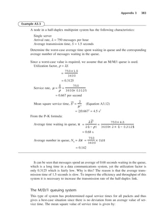 Appendix 3 383
Example A3.3
A node in a half-duplex multipoint system has the following characteristics:
Single server
Arrival rate, λ = 750 messages per hour
Average transmission time, S = 1.5 seconds
Determine the worst-case average time spent waiting in queue and the corresponding
average number of messages waiting in the queue.
Since a worst-case value is required, we assume that an M/M/1 queue is used.
Utilization factor, ρ = λS
= 0.3125
Service rate,
= 0.667 per second
Mean square service time, (Equation A3.12)
= 2/0.6672
= 4.5 s2
From the P–K formula:
Average time waiting in queue,
= 0.68 s
Average number in queue, Nq
= 0.142
It can be seen that messages spend an average of 0.68 seconds waiting in the queue,
which is a long time in a data communications system, yet the utilization factor is
only 0.3125 which is fairly low. Why is this? The reason is that the average trans-
mission time of 1.5 seconds is slow. To improve the efficiency and throughput of this
system it is necessary to increase the transmission rate of the half-duplex link.
The M/D/1 queuing system
This type of system has predetermined equal service times for all packets and thus
gives a best-case situation since there is no deviation from an average value of ser-
vice time. The mean square value of service time is given by:
= λW =
750
3600
× 0.
68
W =
λ2
2(
1− ρ)
=
750× 4.
5
3600× 2 × (
1− 0.
3125
)
2 =
2
µ2
µ =
λ
ρ
=
750
3600× 0.
3125
=
750× 1.
5
3600
DCAD03 2/27/06 12:26 PM Page 383
 