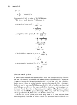 384 Appendix 3
2 = S2
from (A3.3)
Note that this is half the value of the M/M/1 case.
This gives a result from the P–K formula of:
Average time in queue,
Average time in the system,
Average number in queue, Nq = λW
Average number in system, N = λT
Multiple-server queues
In practice some nodes in a system may have more than a single outgoing transmis-
sion link. For example, consider the case of two outgoing transmission links connecting
a packet-switching node to a neighbouring node. Packets use either link randomly.
Such a system will use an M/M/2 queuing system at the first node. This will produce
double the service rate as an M/M/1 queue and will be able to handle twice the arrival
rate. Adding a second server thus improves both the time delays and throughput per-
formance. This is illustrated in Figure A3.5, showing time delay, T, plotted against
utilization for the M/M/1 queue of Example A3.3 along with the corresponding
M/M/2 queue and an M/M/1 queue with doubled service rate.
Note that the M/M/2 queue gives lower delay times. It is clear, however, from
the corresponding curve for an M/M/1 queue with a doubled service capacity that
=
ρ(2 − ρ)
2(
1 − ρ)
=
λ(
2 − ρ)
2µ(
1 − ρ)
=
ρ2
2(
1− ρ)
=
λρ
2µ(
1 − ρ)
=
2 − ρ
2µ(
1 − ρ)
=
2(
1− ρ)+ ρ
2µ(
1− ρ)
=
1
µ
+
ρ
2µ(
1 − ρ)
T = S +
ρ
2µ(
1− ρ)
=
ρ
2µ(
1 − ρ)
W =
λ
µ2
2(
1− ρ)
=
1
µ2
DCAD03 2/27/06 12:26 PM Page 384
 