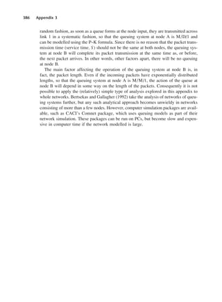 386 Appendix 3
random fashion, as soon as a queue forms at the node input, they are transmitted across
link 1 in a systematic fashion, so that the queuing system at node A is M/D/1 and
can be modelled using the P–K formula. Since there is no reason that the packet trans-
mission time (service time, S) should not be the same at both nodes, the queuing sys-
tem at node B will complete its packet transmission at the same time as, or before,
the next packet arrives. In other words, other factors apart, there will be no queuing
at node B.
The main factor affecting the operation of the queuing system at node B is, in
fact, the packet length. Even if the incoming packets have exponentially distributed
lengths, so that the queuing system at node A is M/M/1, the action of the queue at
node B will depend in some way on the length of the packets. Consequently it is not
possible to apply the (relatively) simple type of analysis explored in this appendix to
whole networks. Bertsekas and Gallagher (1992) take the analysis of networks of queu-
ing systems further, but any such analytical approach becomes unwieldy in networks
consisting of more than a few nodes. However, computer simulation packages are avail-
able, such as CACI’s Comnet package, which uses queuing models as part of their
network simulation. These packages can be run on PCs, but become slow and expen-
sive in computer time if the network modelled is large.
DCAD03 2/27/06 12:26 PM Page 386
 