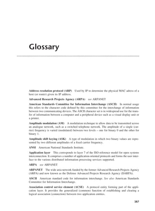 387
Glossary
Address resolution protocol (ARP) Used by IP to determine the physical MAC adress of a
host (or router) given its IP address.
Advanced Research Projects Agency (ARPA) see ARPANET
American Standards Committee for Information Interchange (ASCII) In normal usage
this refers to the character code defined by this committee for the interchange of information
between two communicating devices. The ASCII character set is in widespread use for the trans-
fer of information between a computer and a peripheral device such as a visual display unit or
a printer.
Amplitude modulation (AM) A modulation technique to allow data to be transmitted across
an analogue network, such as a switched telephone network. The amplitude of a single (car-
rier) frequency is varied (modulated) between two levels – one for binary 0 and the other for
binary 1.
Amplitude shift keying (ASK) A type of modulation in which two binary values are repre-
sented by two different amplitudes of a fixed carrier frequency.
ANSI American National Standards Institute.
Application layer This corresponds to layer 7 of the ISO reference model for open systems
interconnection. It comprises a number of application-oriented protocols and forms the user inter-
face to the various distributed information processing services supported.
ARPA see ARPANET
ARPANET The wide area network funded by the former Advanced Research Projects Agency
(ARPA) and now known as the Defense Advanced Projects Research Agency (DARPA).
ASCII American standard code for information interchange. See also American Standards
Committee for Information Interchange.
Association control service element (ACSE) A protocol entity forming part of the appli-
cation layer. It provides the generalized (common) function of establishing and clearing a
logical association (connection) between two application entities.
DCAD04 2/27/06 12:26 PM Page 387
 