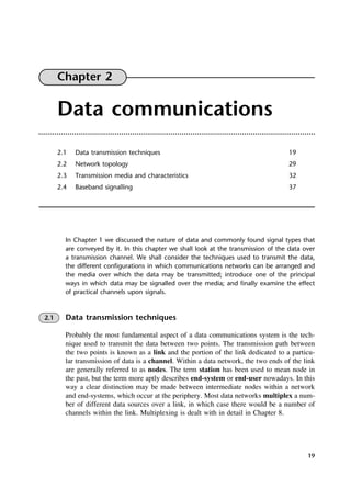 19
Chapter 2
Data communications
2.1 Data transmission techniques 19
2.2 Network topology 29
2.3 Transmission media and characteristics 32
2.4 Baseband signalling 37
In Chapter 1 we discussed the nature of data and commonly found signal types that
are conveyed by it. In this chapter we shall look at the transmission of the data over
a transmission channel. We shall consider the techniques used to transmit the data,
the different configurations in which communications networks can be arranged and
the media over which the data may be transmitted; introduce one of the principal
ways in which data may be signalled over the media; and finally examine the effect
of practical channels upon signals.
2.1 Data transmission techniques
Probably the most fundamental aspect of a data communications system is the tech-
nique used to transmit the data between two points. The transmission path between
the two points is known as a link and the portion of the link dedicated to a particu-
lar transmission of data is a channel. Within a data network, the two ends of the link
are generally referred to as nodes. The term station has been used to mean node in
the past, but the term more aptly describes end-system or end-user nowadays. In this
way a clear distinction may be made between intermediate nodes within a network
and end-systems, which occur at the periphery. Most data networks multiplex a num-
ber of different data sources over a link, in which case there would be a number of
channels within the link. Multiplexing is dealt with in detail in Chapter 8.
DCAC02 2/27/06 11:24 AM Page 19
 