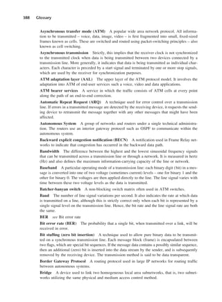 388 Glossary
Asynchronous transfer mode (ATM) A popular wide area network protocol. All informa-
tion to be transmitted – voice, data, image, video – is first fragmented into small, fixed-sized
frames known as cells. These are switched and routed using packet-switching principles – also
known as cell switching.
Asynchronous transmission Strictly, this implies that the receiver clock is not synchronized
to the transmitted clock when data is being transmitted between two devices connected by a
transmission line. More generally, it indicates that data is being transmitted as individual char-
acters. Each character is preceded by a start signal and terminated by one or more stop signals,
which are used by the receiver for synchronization purposes.
ATM adaptation layer (AAL) The upper layer of the ATM protocol model. It involves the
adaptation into ATM of end-user services such a voice, video and data applications.
ATM bearer services A service in which the traffic consists of ATM cells at every point
along the path of an end-to-end correction.
Automatic Repeat Request (ARQ) A technique used for error control over a transmission
line. If errors in a transmitted message are detected by the receiving device, it requests the send-
ing device to retransmit the message together with any other messages that might have been
affected.
Autonomous System A group of networks and routers under a single technical administra-
tion. The routers use an interior gateway protocol such as OSPF to communicate within the
autonomous system.
Backward explicit congestion notification (BECN) A notification used in Frame Relay net-
works to indicate that congestion has occurred in the backward data path.
Bandwidth The difference between the highest and the lowest sinusoidal frequency signals
that can be transmitted across a transmission line or through a network. It is measured in hertz
(Hz) and also defines the maximum information-carrying capacity of the line or network.
Baseband A particular operating mode of a transmission line: each binary digit (bit) in a mes-
sage is converted into one of two voltage (sometimes current) levels – one for binary 1 and the
other for binary 0. The voltages are then applied directly to the line. The line signal varies with
time between these two voltage levels as the data is transmitted.
Batcher-banyan switch A non-blocking switch matrix often used in ATM switches.
Baud The number of line signal variations per second. It also indicates the rate at which data
is transmitted on a line, although this is strictly correct only when each bit is represented by a
single signal level on the transmission line. Hence, the bit rate and the line signal rate are both
the same.
BER see Bit error rate
Bit error rate (BER) The probability that a single bit, when transmitted over a link, will be
received in error.
Bit stuffing (zero bit insertion) A technique used to allow pure binary data to be transmit-
ted on a synchronous transmission line. Each message block (frame) is encapsulated between
two flags, which are special bit sequences. If the message data contains a possibly similar sequence,
then an additional (zero) bit is inserted into the data stream by the sender, and is subsequently
removed by the receiving device. The transmission method is said to be data transparent.
Border Gateway Protocol A routing protocol used in large IP networks for routing traffic
between autonomous systems.
Bridge A device used to link two homogeneous local area subnetworks, that is, two subnet-
works utilizing the same physical and medium access control method.
DCAD04 2/27/06 12:26 PM Page 388
 