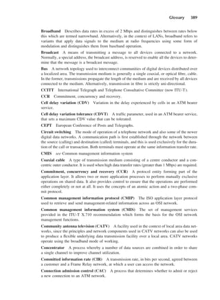 Glossary 389
Broadband Describes data rates in excess of 2 Mbps and distinguishes between rates below
this which are termed narrowband. Alternatively, in the context of LANs, broadband refers to
variants that apply data signals to the medium at radio frequencies using some form of
modulation and distinguishes them from baseband operation.
Broadcast A means of transmitting a message to all devices connected to a network.
Normally, a special address, the broadcast address, is reserved to enable all the devices to deter-
mine that the message is a broadcast message.
Bus A network topology used to interconnect communities of digital devices distributed over
a localized area. The transmission medium is generally a single coaxial, or optical fibre, cable.
In the former, transmissions propagate the length of the medium and are received by all devices
connected to the medium. Alternatively, transmission in fibre is strictly uni-directional.
CCITT International Telegraph and Telephone Consultative Committee (now ITU-T).
CCR Commitment, concurrency and recovery.
Cell delay variation (CDV) Variation in the delay experienced by cells in an ATM bearer
service.
Cell delay variation tolerance (CDVT) A traffic parameter, used in an ATM bearer service,
that sets a maximum CDV value that can be tolerated.
CEPT European Conference of Posts and Telegraphs.
Circuit switching The mode of operation of a telephone network and also some of the newer
digital data networks. A communication path is first established through the network between
the source (calling) and destination (called) terminals, and this is used exclusively for the dura-
tion of the call or transaction. Both terminals must operate at the same information transfer rate.
CMIS see Common management information system
Coaxial cable A type of transmission medium consisting of a centre conductor and a con-
centric outer conductor. It is used when high data transfer rates (greater than 1 Mbps) are required.
Commitment, concurrency and recovery (CCR) A protocol entity forming part of the
application layer. It allows two or more application processes to perform mutually exclusive
operations on shared data. It also provides control to ensure that the operations are performed
either completely or not at all. It uses the concepts of an atomic action and a two-phase com-
mit protocol.
Common management information protocol (CMIP) The ISO application layer protocol
used to retrieve and send management-related information across an OSI network.
Common management information system (CMIS) The set of management services
provided in the ITU-T X.710 recommendation which forms the basis for the OSI network
management functions.
Community antenna television (CATV) A facility used in the context of local area data net-
works, since the principles and network components used in CATV networks can also be used
to produce a flexible underlying data transmission facility over a local area. CATV networks
operate using the broadband mode of working.
Concentrator A process whereby a number of data sources are combined in order to share
a single channel to improve channel utilization.
Committed information rate (CIR) A transmission rate, in bits per second, agreed between
a customer and a Frame Relay network, at which a user can access the network.
Connection admission control (CAC) A process that determines whether to admit or reject
a new connection to an ATM network.
DCAD04 2/27/06 12:26 PM Page 389
 