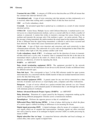 390 Glossary
Constant bit rate (CBR) A category of ATM service that describes an ATM cell stream that
has constant time intervals between cells.
Convolutional code A type of error correcting code that operates on data continuously as it
is received, rather than waiting until a complete block of data has been received.
CRC see Cyclic redundancy check
Crosstalk An unwanted signal that is picked up in a conductor as a result of some external
electrical activity.
CSMA/CD Carrier Sense, Multiple Access with Collision Detection. A method used to con-
trol access to a shared transmission medium, such as a coaxial cable bus to which a number of
stations is connected. A station that wishes to transmit a message first senses (listens to) the
medium and transmits the message only if the medium is quiet – no carrier present. Then, as
the message is being transmitted, the station monitors the actual signal on the transmission medium.
If this is different from the signal being transmitted, a collision is said to have occurred and
been detected. The station then ceases transmission and tries again later.
Cyclic code A type of block error detection and correction code used extensively in data
communications networks. The codewords of a cyclic code are distinguished in that if their bits
are shifted, either right or left, they produce another code word.
Cyclic redundancy check (CRC) A technique used for the detection of errors in transmit-
ted data which uses a cyclic code. A numeric value is computed from the bits in the data to be
transmitted which is placed in the trailer of a block of data. A receiver is able to detect the
presence, or otherwise, of errors by repeating the check.
DARPA see ARPANET
Data circuit terminating equipment (DCE) The equipment provided by the network
authority (provider) for the attachment of user devices to the network. It takes on different forms
for different network types.
Data link layer This corresponds to layer 2 of the ISO reference model for open systems
interconnection. It is concerned with the reliable transfer of data (no residual transmission errors)
across the data link being used.
Data terminal equipment (DTE) A generic name for any user device connected to a data
network. It includes such devices as visual display units, computers and office workstations.
Datagram A type of service offered on a packet-switched data network (see also Virtual
circuit). A datagram is a self-contained packet of information that is sent through the network
with minimum protocol overheads.
Defense Advanced Research Project Agency (DARPA) see ARPANET
Delay distortion Distortion of a signal caused by the frequency components making up the
signal having different propagation velocities across a transmission medium.
Demultiplexer Performs the opposite process to that of a multiplexer.
Differential Phase Shift Keying (DPSK) A form of phase shift keying in which the phase
of a carrier signal is shifted according to differences in an incoming bit stream.
Digital signal processing (DSP) A digital technique, often by means of a computer, to pro-
cess signals which are in sampled data representation. Analogue signals are often converted
into such a form by means of an analogue-to-digital converter (ADC) to enable processing by
means of DSP.
Digital subscriber line (or loop) A connection between subscriber and local exchange, or
central office, that carries signals in digital form.
DCAD04 2/27/06 12:26 PM Page 390
 