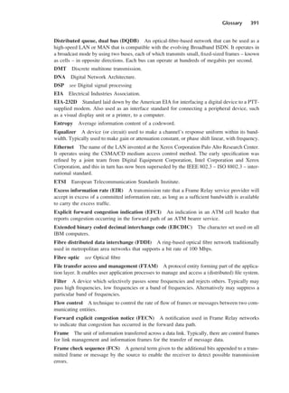 Glossary 391
Distributed queue, dual bus (DQDB) An optical-fibre-based network that can be used as a
high-speed LAN or MAN that is compatible with the evolving Broadband ISDN. It operates in
a broadcast mode by using two buses, each of which transmits small, fixed-sized frames – known
as cells – in opposite directions. Each bus can operate at hundreds of megabits per second.
DMT Discrete multitone transmission.
DNA Digital Network Architecture.
DSP see Digital signal processing
EIA Electrical Industries Association.
EIA-232D Standard laid down by the American EIA for interfacing a digital device to a PTT-
supplied modem. Also used as an interface standard for connecting a peripheral device, such
as a visual display unit or a printer, to a computer.
Entropy Average information content of a codeword.
Equalizer A device (or circuit) used to make a channel’s response uniform within its band-
width. Typically used to make gain or attenuation constant, or phase shift linear, with frequency.
Ethernet The name of the LAN invented at the Xerox Corporation Palo Alto Research Center.
It operates using the CSMA/CD medium access control method. The early specification was
refined by a joint team from Digital Equipment Corporation, Intel Corporation and Xerox
Corporation, and this in turn has now been superseded by the IEEE 802.3 – ISO 8802.3 – inter-
national standard.
ETSI European Telecommunication Standards Institute.
Excess information rate (EIR) A transmission rate that a Frame Relay service provider will
accept in excess of a committed information rate, as long as a sufficient bandwidth is available
to carry the excess traffic.
Explicit forward congestion indication (EFCI) An indication in an ATM cell header that
reports congestion occurring in the forward path of an ATM bearer service.
Extended binary coded decimal interchange code (EBCDIC) The character set used on all
IBM computers.
Fibre distributed data interchange (FDDI) A ring-based optical fibre network traditionally
used in metropolitan area networks that supports a bit rate of 100 Mbps.
Fibre optic see Optical fibre
File transfer access and management (FTAM) A protocol entity forming part of the applica-
tion layer. It enables user application processes to manage and access a (distributed) file system.
Filter A device which selectively passes some frequencies and rejects others. Typically may
pass high frequencies, low frequencies or a band of frequencies. Alternatively may suppress a
particular band of frequencies.
Flow control A technique to control the rate of flow of frames or messages between two com-
municating entities.
Forward explicit congestion notice (FECN) A notification used in Frame Relay networks
to indicate that congestion has occurred in the forward data path.
Frame The unit of information transferred across a data link. Typically, there are control frames
for link management and information frames for the transfer of message data.
Frame check sequence (FCS) A general term given to the additional bits appended to a trans-
mitted frame or message by the source to enable the receiver to detect possible transmission
errors.
DCAD04 2/27/06 12:26 PM Page 391
 