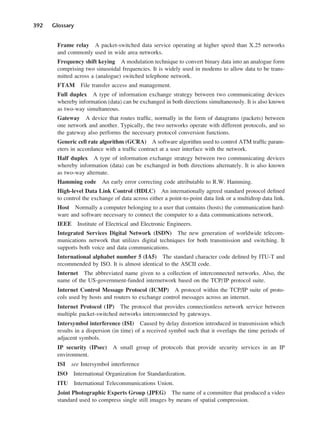 392 Glossary
Frame relay A packet-switched data service operating at higher speed than X.25 networks
and commonly used in wide area networks.
Frequency shift keying A modulation technique to convert binary data into an analogue form
comprising two sinusoidal frequencies. It is widely used in modems to allow data to be trans-
mitted across a (analogue) switched telephone network.
FTAM File transfer access and management.
Full duplex A type of information exchange strategy between two communicating devices
whereby information (data) can be exchanged in both directions simultaneously. It is also known
as two-way simultaneous.
Gateway A device that routes traffic, normally in the form of datagrams (packets) between
one network and another. Typically, the two networks operate with different protocols, and so
the gateway also performs the necessary protocol conversion functions.
Generic cell rate algorithm (GCRA) A software algorithm used to control ATM traffic param-
eters in accordance with a traffic contract at a user interface with the network.
Half duplex A type of information exchange strategy between two communicating devices
whereby information (data) can be exchanged in both directions alternately. It is also known
as two-way alternate.
Hamming code An early error correcting code attributable to R.W. Hamming.
High-level Data Link Control (HDLC) An internationally agreed standard protocol defined
to control the exchange of data across either a point-to-point data link or a multidrop data link.
Host Normally a computer belonging to a user that contains (hosts) the communication hard-
ware and software necessary to connect the computer to a data communications network.
IEEE Institute of Electrical and Electronic Engineers.
Integrated Services Digital Network (ISDN) The new generation of worldwide telecom-
munications network that utilizes digital techniques for both transmission and switching. It
supports both voice and data communications.
International alphabet number 5 (IA5) The standard character code defined by ITU-T and
recommended by ISO. It is almost identical to the ASCII code.
Internet The abbreviated name given to a collection of interconnected networks. Also, the
name of the US-government-funded internetwork based on the TCP/IP protocol suite.
Internet Control Message Protocol (ICMP) A protocol within the TCP/IP suite of proto-
cols used by hosts and routers to exchange control messages across an internet.
Internet Protocol (IP) The protocol that provides connectionless network service between
multiple packet-switched networks interconnected by gateways.
Intersymbol interference (ISI) Caused by delay distortion introduced in transmission which
results in a dispersion (in time) of a received symbol such that it overlaps the time periods of
adjacent symbols.
IP security (IPsec) A small group of protocols that provide security services in an IP
environment.
ISI see Intersymbol interference
ISO International Organization for Standardization.
ITU International Telecommunications Union.
Joint Photographic Experts Group (JPEG) The name of a committee that produced a video
standard used to compress single still images by means of spatial compression.
DCAD04 2/27/06 12:26 PM Page 392
 