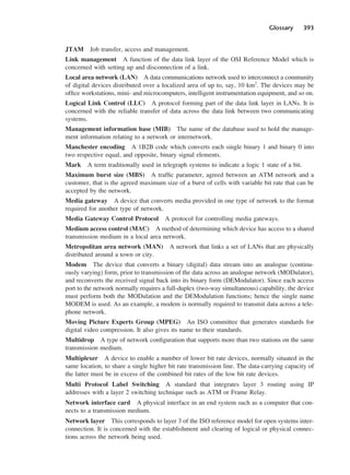 Glossary 393
JTAM Job transfer, access and management.
Link management A function of the data link layer of the OSI Reference Model which is
concerned with setting up and disconnection of a link.
Local area network (LAN) A data communications network used to interconnect a community
of digital devices distributed over a localized area of up to, say, 10 km2
. The devices may be
office workstations, mini- and microcomputers, intelligent instrumentation equipment, and so on.
Logical Link Control (LLC) A protocol forming part of the data link layer in LANs. It is
concerned with the reliable transfer of data across the data link between two communicating
systems.
Management information base (MIB) The name of the database used to hold the manage-
ment information relating to a network or internetwork.
Manchester encoding A 1B2B code which converts each single binary 1 and binary 0 into
two respective equal, and opposite, binary signal elements.
Mark A term traditionally used in telegraph systems to indicate a logic 1 state of a bit.
Maximum burst size (MBS) A traffic parameter, agreed between an ATM network and a
customer, that is the agreed maximum size of a burst of cells with variable bit rate that can be
accepted by the network.
Media gateway A device that converts media provided in one type of network to the format
required for another type of network.
Media Gateway Control Protocol A protocol for controlling media gateways.
Medium access control (MAC) A method of determining which device has access to a shared
transmission medium in a local area network.
Metropolitan area network (MAN) A network that links a set of LANs that are physically
distributed around a town or city.
Modem The device that converts a binary (digital) data stream into an analogue (continu-
ously varying) form, prior to transmission of the data across an analogue network (MODulator),
and reconverts the received signal back into its binary form (DEModulator). Since each access
port to the network normally requires a full-duplex (two-way simultaneous) capability, the device
must perform both the MODulation and the DEModulation functions; hence the single name
MODEM is used. As an example, a modem is normally required to transmit data across a tele-
phone network.
Moving Picture Experts Group (MPEG) An ISO committee that generates standards for
digital video compression. It also gives its name to their standards.
Multidrop A type of network configuration that supports more than two stations on the same
transmission medium.
Multiplexer A device to enable a number of lower bit rate devices, normally situated in the
same location, to share a single higher bit rate transmission line. The data-carrying capacity of
the latter must be in excess of the combined bit rates of the low bit rate devices.
Multi Protocol Label Switching A standard that integrates layer 3 routing using IP
addresses with a layer 2 switching technique such as ATM or Frame Relay.
Network interface card A physical interface in an end system such as a computer that con-
nects to a transmission medium.
Network layer This corresponds to layer 3 of the ISO reference model for open systems inter-
connection. It is concerned with the establishment and clearing of logical or physical connec-
tions across the network being used.
DCAD04 2/27/06 12:26 PM Page 393
 