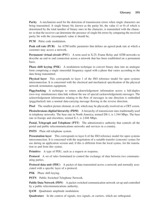 Glossary 395
Parity A mechanism used for the detection of transmission errors when single characters are
being transmitted. A single binary bit, known as the parity bit, the value (1 or 0) of which is
determined by the total number of binary ones in the character, is transmitted with the charac-
ter so that the receiver can determine the presence of single-bit errors by comparing the received
parity bit with the (recomputed) value it should be.
PCM Pulse code modulation.
Peak cell rate (PCR) An ATM traffic parameter that defines an agreed peak rate at which a
customer may access a network.
Permanent virtual circuit (PVC) A term used in X.25, Frame Relay and ATM networks to
describe an end to end connection across a network that has been established on a permanent
basis.
Phase shift keying (PSK) A modulation technique to convert binary data into an analogue
form comprising a single sinusoidal frequency signal with a phase that varies according to the
data being transmitted.
Physical layer This corresponds to layer 1 of the ISO reference model for open systems
interconnection. It is concerned with the electrical and mechanical specification of the physical
network termination equipment.
Piggybacking A technique to return acknowledgement information across a full-duplex
(two-way simultaneous) data link without the use of special (acknowledgement) messages. The
acknowledgement information relating to the flow of messages in one direction is embedded
(piggybacked) into a normal data-carrying message flowing in the reverse direction.
Pixel The smallest picture element, or cell, which may be physically resolved on a CRT screen.
Plesiochronous digitial hierarchy (PDM) A hierarchy of transmission rates traditionally used
in telephony networks. The base rate in North America, termed DS-1, is 1.544 Mbps. The base
rate in Europe and elsewhere, termed E-1, is 2.048 Mbps.
Postal, Telegraph and Telephone (PTT) The administrative authority that controls all the
postal and public telecommunications networks and services in a country.
POTS Plain old telephone system.
Presentation layer This corresponds to layer 6 of the ISO reference model for open systems
interconnection. It is concerned with the negotiation of a suitable transfer (concrete) syntax for
use during an application session and, if this is different from the local syntax, for the transla-
tion to and from this syntax.
Primitive A type of PDU, such as a request or response.
Protocol A set of rules formulated to control the exchange of data between two communic-
ating parties.
Protocol data unit (PDU) A packet of data transmitted across a network and normally asso-
ciated with a specific layer of a protocol.
PSK Phase shift keying.
PSTN Public Switched Telephone Network.
Public Data Network (PDN) A packet-switched communication network set up and controlled
by a public telecommunications authority.
QAM Quadrature amplitude modulation.
Quadrature In the context of signals, two signals, or carriers, which are orthogonal.
DCAD04 2/27/06 12:26 PM Page 395
 