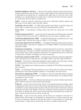 Glossary 397
Statistical multiplexer (stat mux) A device used to enable a number of lower bit rate devices,
normally situated in the same location, to share a single, higher bit rate transmission line. Data
is transmitted on the shared line on a statistical basis rather than, as is the case with a basic
multiplexer, on a preallocated basis. It endeavours to exploit the fact that each device operates
at a much lower mean rate than its maximum rate.
Subnet A part of a network, which may or may not be a physically separate segment, that
shares part of an IP address range with other subnets.
Sustainable cell rate (SCR) An ATM traffic parameter that defines an agreed average cell
rate at which a customer may access the network for sustained periods of time.
Switch fabric A non-blocking switching matrix that forms the central part of an ATM
switch.
Switched virtual circuit (SVC) A term used in X.25, frame relay and ATM networks to describe
a connection between end users that is established by end users using a signalling system.
Synchronous digital hierarchy (SDH) An international hierarchy of transmission rates, used
with optical fibres. The base rate, known as STM-1, is 155.52 Mbps.
Synchronous Optical Network (SONET) A broadband standard for high speed transmission
using optical fibres at rates that are multiples of 51.84 Mbps. SONET is the North American
equivalent of SDH.
Synchronous transmission A technique to transmit data between two devices connected by
a transmission line. The data is normally transmitted in the form of blocks, each comprising a
string of binary digits. With synchronous transmission, the transmitter and receiver clocks are
in synchronism; a number of techniques are used to ensure this.
Synchronous transport module (STM) A numbered level within the synchronous digital hier-
archy. Transmission rates range between 155.5 Mbps (STM-1) and 39.81 Gbps (STM-192).
Syndrome The result of a computation undertaken to detect whether or not errors have occurred
in a data transmission which uses an error detection or correction code.
TCP/IP The complete suite of Internet protocols, including IP, TCP and the associated appli-
cation protocols.
Teletex An international telecommunications service that provides the means for messages,
comprising text and selected graphical characters, to be prepared, sent and received.
Time-division multiplexing (TDM) A technique to share the bandwidth (channel capacity)
of a shared transmission facility to allow a number of communications to be in progress either
concurrently or one at a time.
Time to live (TTL) A field in an IP header that indicates the number of further hops that this
packet should be allowed to make before being discarded.
Token bus A type of local area network. Access to the shared transmission medium, which
is implemented in the form of a bus to which all the communicating devices are connected, is
controlled by a single control (permission) token. Only the current owner of the token is allowed
to transmit a message on the medium. All devices wishing to transmit messages are connected
in the form of a logical ring. After a device receives the token and transmits any waiting mes-
sages, it passes the token to the next device on the ring.
Token ring A type of local area network. All the devices are connected in the form of a
(physical) ring and messages are transmitted by allowing them to circulate around the ring.
A device can transmit a message on the ring only when it is in possession of a control (per-
mission) token. A single token is passed from one device to another around the ring.
DCAD04 2/27/06 12:26 PM Page 397
 