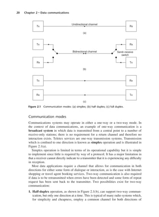 20 Chapter 2 • Data communications
Communication modes
Communications systems may operate in either a one-way or a two-way mode. In
the context of data communications, an example of one-way communication is a
broadcast system in which data is transmitted from a central point to a number of
receive-only stations; there is no requirement for a return channel and therefore no
interaction exists. Teletex services are one-way transmission systems. Transmission
which is confined to one direction is known as simplex operation and is illustrated in
Figure 2.1(a).
Simplex operation is limited in terms of its operational capability but it is simple
to implement since little is required by way of a protocol. It has a major limitation in
that a receiver cannot directly indicate to a transmitter that it is experiencing any difficulty
in reception.
Most data applications require a channel that allows for communication in both
directions for either some form of dialogue or interaction, as is the case with Internet
shopping or travel agent booking services. Two-way communication is also required
if data is to be retransmitted when errors have been detected and some form of repeat
request has been sent back to the transmitter. Two possibilities exist for two-way
communication:
1. Half-duplex operation, as shown in Figure 2.1(b), can support two-way commun-
ication, but only one direction at a time. This is typical of many radio systems which,
for simplicity and cheapness, employ a common channel for both directions of
Figure 2.1 Communication modes: (a) simplex; (b) half duplex; (c) full duplex.
DCAC02 2/27/06 11:24 AM Page 20
 