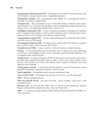 398 Glossary
Transmission Control Protocol (TCP) The protocol in the TCP/IP suite that provides a reli-
able full-duplex message transfer service to application protocols.
Transmission medium The communication path linking two communicating devices.
Examples are metallic or optical cable.
Transport layer This corresponds to layer 4 of the ISO reference model for open systems
interconnection. It is concerned with providing a network-independent, reliable message inter-
change service to the application-oriented layers (layers 5 to 7).
Unshielded twisted pair (UTP) A type of transmission medium consisting of two insulated
wires, normally twisted together in order to reduce interference due to induction from electro-
magnetic fields in close proximity, but without an external shield.
Usage parameter control (UPC) A form of traffic policing used to monitor and control incom-
ing traffic into an ATM network.
User Datagram Protocol (UDP) A transport layer protocol used in the Internet to transport
end to end user traffic without using any flow control.
Variable bit rate (VBR) A type of traffic in which the bit rate is variable with time.
Videotex A telecommunications service that allows users to deposit and access information
to and from a central database facility. Access is through a special terminal comprising a TV
set equipped with a special decoder.
Virtual circuit A connection through a WAN in which packets from the same source follow
the same route through the network, which is called a virtual circuit. These packets do not,
however, have exclusive use of the circuit. Packets from a number of different sources may
share the use of each link.
Virtual private network A virtual network that emulates a private IP network by using a
shared IP infrastructure, typically provided by a network carrier.
Viterbi algorithm An algorithm used to decode convolutional codes.
Voice over IP (VoIP) A technology that provides voice services over IP connections.
WEP Wireless equivalent privacy.
Wide area network (WAN) Any form of network – private or public – that covers a wide
geographical area.
Wireless LAN A LAN that uses either radio or infrared as the transmission medium.
Requires different MAC methods from those used with wired LANs.
xDSL x is a generic term representing a range of different Digital Subscriber Line (DSL) ser-
vices, and speeds.
DCAD04 2/27/06 12:26 PM Page 398
 