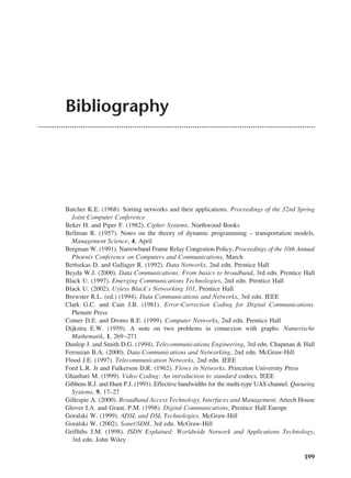 399
Bibliography
Batcher K.E. (1968). Sorting networks and their applications. Proceedings of the 32nd Spring
Joint Computer Conference
Beker H. and Piper F. (1982). Cipher Systems. Northwood Books
Bellman R. (1957). Notes on the theory of dynamic programming – transportation models.
Management Science, 4, April
Bergman W. (1991). Narrowband Frame Relay Congestion Policy, Proceedings of the 10th Annual
Phoenix Conference on Computers and Communications, March
Bertsekas D. and Gallager R. (1992). Data Networks, 2nd edn. Prentice Hall
Beyda W.J. (2000). Data Communications: From basics to broadband, 3rd edn. Prentice Hall
Black U. (1997). Emerging Communications Technologies, 2nd edn. Prentice Hall
Black U. (2002). Uyless Black’s Networking 101, Prentice Hall
Brewster R.L. (ed.) (1994). Data Communications and Networks, 3rd edn. IEEE
Clark G.C. and Cain J.B. (1981). Error-Correction Coding for Digital Communications.
Plenum Press
Comer D.E. and Droms R.E. (1999). Computer Networks, 2nd edn. Prentice Hall
Dijkstra E.W. (1959). A note on two problems in connexion with graphs. Numerische
Mathematik, 1, 269–271
Dunlop J. and Smith D.G. (1994). Telecommunications Engineering, 3rd edn. Chapman & Hall
Ferouzan B.A. (2000). Data Communications and Networking, 2nd edn. McGraw-Hill
Flood J.E. (1997). Telecommunication Networks, 2nd edn. IEEE
Ford L.R. Jr and Fulkerson D.R. (1962). Flows in Networks. Princeton University Press
Ghanbari M. (1999). Video Coding: An introduction to standard codecs. IEEE
Gibbens R.J. and Hunt P.J. (1991). Effective bandwidths for the multi-type UAS channel. Queueing
Systems, 9, 17–27
Gillespie A. (2000). Broadband Access Technology, Interfaces and Management. Artech House
Glover I.A. and Grant, P.M. (1998). Digital Communications, Prentice Hall Europe
Goralski W. (1999). ADSL and DSL Technologies. McGraw-Hill
Goralski W. (2002). Sonet/SDH, 3rd edn. McGraw-Hill
Griffiths J.M. (1998). ISDN Explained: Worldwide Network and Applications Technology,
3rd edn. John Wiley
DCAD05 2/27/06 12:27 PM Page 399
 