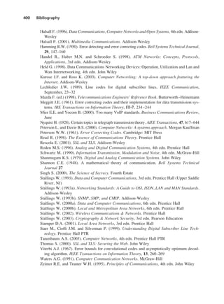 400 Bibliography
Halsall F. (1996). Data Communications, Computer Networks and Open Systems, 4th edn. Addison-
Wesley
Halsall F. (2001). Multimedia Communications. Addison-Wesley
Hamming R.W. (1950). Error detecting and error correcting codes. Bell Systems Technical Journal,
29, 147–160
Handel R., Huber M.N. and Schroeder S. (1998). ATM Networks: Concepts, Protocols,
Applications, 3rd edn. Addison-Wesley
Held G. (1998). Data Communications Networking Devices: Operation, Utilization and Lan and
Wan Internetworking, 4th edn. John Wiley
Kurose J.F. and Ross K. (2003). Computer Networking: A top-down approach featuring the
Internet. Addison-Wesley
Lechledier J.W. (1989). Line codes for digital subscriber lines. IEEE Communication,
September, 23–32
Mazda F. (ed.) (1998). Telecommunications Engineers’ Reference Book. Butterworth–Heinemann
Meggitt J.E. (1961). Error correcting codes and their implementation for data transmission sys-
tems. IRE Transactions on Information Theory, IT-7, 234–244
Mier E.E. and Yocom B. (2000). Too many VoIP standards. Business Communications Review,
June
Nyquist H. (1928). Certain topics in telegraph transmission theory. AIEE Transactions, 47, 617–644
Peterson L. and Davie B.S. (2000). Computer Networks: A systems approach. Morgan Kauffman
Peterson W.W. (1961). Error Correcting Codes. Cambridge: MIT Press
Read R. (1998). The Essence of Communications Theory. Prentice Hall
Rescola E. (2001). SSL and TLS. Addison-Wesley
Roden M.S. (1996). Analog and Digital Communication Systems, 4th edn. Prentice Hall
Schwartz M. (1990). Information Transmission, Modulation and Noise, 4th edn. McGraw-Hill
Shanmugam K.S. (1979). Digital and Analog Communication Systems. John Wiley
Shannon C.E. (1948). A mathematical theory of communication. Bell Systems Technical
Journal 27
Singh S. (2000). The Science of Secrecy. Fourth Estate
Stallings W. (1991). Data and Computer Communications, 3rd edn. Prentice Hall (Upper Saddle
River, NJ)
Stallings W. (1993a). Networking Standards: A Guide to OSI, ISDN, LAN and MAN Standards.
Addison-Wesley
Stallings W. (1993b). SNMP, SMP, and CMIP. Addison-Wesley
Stallings W. (2000a). Data and Computer Communications, 6th edn. Prentice Hall
Stallings W. (2000b). Local and Metropolitan Area Networks, 6th edn. Prentice Hall
Stallings W. (2002). Wireless Communications & Networks. Prentice Hall
Stallings W. (2003). Cryptography & Network Security, 3rd edn. Pearson Education
Stamper D.A. (2001). Local Area Networks, 3rd edn. Prentice Hall
Starr M., Cioffi J.M. and Silverman P. (1999). Understanding Digital Subscriber Line Tech-
nology. Prentice Hall PTR
Tanenbaum A.S. (2003). Computer Networks, 4th edn. Prentice Hall PTR
Thomas S. (2000). SSL and TLS: Securing the Web. John Wiley
Viterbi A.J. (1967). Error bounds for convolutional codes and asymptotically optimum decod-
ing algorithm. IEEE Transactions on Information Theory, 13, 260–269
Waters A.G. (1991). Computer Communication Networks. McGraw-Hill
Zeimer R.E. and Tranter W.H. (1995). Principles of Communications, 4th edn. John Wiley
DCAD05 2/27/06 12:27 PM Page 400
 