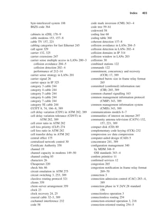 Index 403
byte-interleaved system 188
B6ZS code 364
cabinets in xDSL 178–9
cable modems 153, 157–8
cable TV 157, 221
cabling categories for fast Ethernet 245
call agent 329
carrier 132, 325
carrier extensions 247
carrier sense multiple access in LANs 200–3
collision avoidance 204–5
collision detection 202–4
performance of 212–14
carrier sense strategy in LANs 201
carrier signal 26
carrier space in IP 325
category 3 cable 244
category 4 cable 244
category 5 cable 244
category 6 cable 244
category 7 cable 244
category 5E cable 244
CCITT 8, 74, 166–8, 389
cell delay variation (CDV) in ATM 282, 389
cell delay variation tolerance (CDVT) in
ATM 282, 389
cell error ratio in ATM 282
cell loss priority (CLP) 274
cell loss ratio in ATM 282
cell transfer delay in ATM 282
central office 175
centralized network control 30
Certificate Authority 358
channel 19
channel capacity in modems 149–50
channel coding 85
characters 26
Cheapernet 220
check bits 86
circuit emulation in ATM 275
circuit switching 3, 253, 389
classless routing protocol 321
clients 359
client–server arrangement 359
clock 23
clock recovery 24, 25
coaxial cable 32–3, 389
cochannel interference 232
code 58
code mark inversion (CMI) 363–4
code tree 59–61
codeword 58
coding line 68
coding table 368
coherent detection 137–8
collision avoidance in LANs 204–5
collision detection in LANs 202–4
collision domains in IP 314
collision window in LANs 203
collisions 30
combined stations 122
commands 122
commitment, concurrency and recovery
(CCR) 17, 389
committed bursts size in frame relay format
265
committed (confirmed) information rate
(CIR) 265, 389
common channel signalling 163
common management information protocol
(CMIP) 343, 389
common management information system
(CMIS) 343, 389
communications models 6–7
communities of interest on internet 297
community antenna television (CATV) 132,
157, 221, 389
compact disk (CD) 80
complementary code keying (CCK) 232
compression see data compression
computer-aided design (CAD) 5
concentrator 241, 389
configuration management 340
by MDM 348–9
OSI standards 343–4
confirm primitive 11
confirmed services 12
congestion 265
congestion notification in frame relay format
269–70
connection 3
connection admission control (CAC) 283–4,
389
connection phase in V.24/V.28 standard
156
connectionless operation 3
connectionless routing 254
connection-oriented operation 3, 218
connection-oriented routing 254–5
DCAD06-index 2/27/06 12:27 PM Page 403
 