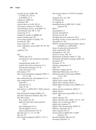 constant bit rate (CBR) 390
in ATM 275, 279–81
in B-ISDN 172–3
container in SDH 194
contention 200
control tokens in LANs 205–6
convergence sublayer in ATM 273
conversational services on B-ISDN 171
convolutional code 100–5, 390
convolving 43–4
countdown counter in DQDB 249
counter-rotating rings 241
cross-connect points in [x]DSL 178
crosstalk 85, 390
cyclic codes 94–7, 390
cyclic redundancy check (CRC) 96, 99, 222,
390
cyphertext 352
data
ASCII code 26–8
asynchronous and synchronous operation
23–6
communication modes 20–1
parallel and serial transmission 21–2
transmission techniques 19–28
types and sources 4–6
data analyser 338
data circuit terminating equipment (DCE) 3,
153–4, 390
data communications, development of 2–4
data compression 63–81
audio 80–1
facsimile 65–73
video 74–80
data delivery in IEEE 802.11 MAC protocol
238
Data Encryption Standard (DES) 353
data link connection identifier (dlci) 263
data link control
flow control 116–20
high-level data link control protocol
122–9
link management 121–2
link throughput 110–16
point-to-point protocol 129–30
data link layer 11, 13–14, 390
data rate 26
data terminal equipment (DTE) 2, 153–4,
390
404 Index
data transfer phase in V.24/V.28 standard
156
datagram 254, 310, 390
dc blocking 40
dc coupling 40
deauthentication in IEEE 802.11 MAC
protocol 238
DEC 9
decapsulation 11
decision threshold 45
decision tree 59–60
decoding and error correction 102–5
decoding circuits in error control 92–4, 98–9
decryption 15, 353
Defense Advanced Research Project Agency
(DARPA) see ARPANET
degree of generator polynomial 94
delay distortion 85, 390
demultiplexer 185, 390
denial of service 306, 351
Department of Defense (DoD) 17, 304
Description Definition Language (DDL) 80
descriptors 80
D-frames 75, 78
dialogue management 15
dibits 139
difference compression 64
differential Manchester code 365–7
differential phase shift keying (DPSK)
138–9, 390
diffusion 231
digital carrier system (DS) 188
digital local exchange (DLE) 31
Digital Main Switching Units (DMSUs) 31,
162
digital network architecture (DNA) 9
digital signal 2
digital signal processing (DSP) 149, 151,
390
digital signature 355
digital subscriber line (xDSL) 175–81, 390
digital sum of codewords 368–9
digital sum variation 371
Digital Video Broadcasting (DVB) 79
Dijkstra’s algorithm 301–3
direct sequence SS 231
disassociation in IEEE 802.11 MAC
protocol 238
discard eligibility (DE) bit 263
disconnect primitive 12
DCAD06-index 2/27/06 12:27 PM Page 404
 
