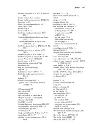 Index 405
disconnection phase in V.24/V.28 standard
156
discrete memory-less source 52
discrete multitone transmission (DMT) 176
dispersion 34, 85
distance in convolutional codes 102
distance vector 319
distinct code 58
distortion 45, 84–5
distributed coordination function (DCF)
233–5
Distributed Coordination Interframe Space
(DIFS) 234–5
Distributed Foundation Wireless MAC
(DFWMAC) 233
distributed queue, dual bus (DQDB) 248–51,
391
distribution services in wireless LANs
237–8
distribution services on B-ISDN 171
distribution system in wireless LANs 237
Domain Name Server (DNS) 309
domain names in IP 313
dotted decimal notation in IP 311
downstream 181
drop and insert in SDH 190
drop-out 173
dual attached stations (DASs) 241
dual leaky bucket algorithm in ATM
285–6
dual-ring 241
dynamic addressing in IP 315
Dynamic Host Configuration Protocol
(DHCP) 315
E1 bearer circuit 185
early release 242
eavesdropping 351
echo-cancellation in ISDN 165–6
echoplex in packet switching 262
efficiency of code 57
EIA-232D 153, 391
Electrical Industries Association (EIA) 153
electromagnetic interference (EMI) 221
electromagnetic spectrum 37
electronic mail 6
Encapsulating Security Payload (ESP) 333
encapsulation 10–11, 297
encoding circuits in error control 92–4,
98–9
encryption 15, 352–6
enhancement packets in B-ISDN 174
entity 6
entropy 55–7, 391
envelope detector 135
equalizers 46, 148–9, 390, 391
error detection and correction 28
convolutional codes 100–5
feedback error control 106–8
forward error control 85
in HDLC 126
and line codes 370–1
linear block codes 85–99
and throughput 113
transmission impairments 83–5
errors 6
essential packets in B-ISDN 174
Ethernet 219–23, 391
European Telecommunication Standards
Institute (ETSI) 9
excess burst size 266
excess information rate (EIR) 266, 391
explicit forward congestion identifier (EFCI)
in ATM 286, 391
export policies in BGP 321
Extended binary coded decimal interchange
code (EBCDIC) 391
Extended Interframe Space (EIFS) 234–5
extended star topology 223
eye diagram 45–6
facsimile 5, 168
facsimile compression 65–73
fading 228
fallback switching 338
fast Ethernet 244–6
fast file transfer 169
fault management 337–9
data analyser 338
by MDM 347–8
OSI standards 343
protocol analyser 338–9
restoration and reconfiguration 338
trouble tickets 339
feedback error control 106–8
Fibre Distributed Data Interchange (FDDI)
240–4, 391
Fibre to the Cabinet (FTTCab) 179
Fibre to the Home (FTTH) 180
Fibre to the Kerb (FTTK) 180
DCAD06-index 2/27/06 12:27 PM Page 405
 