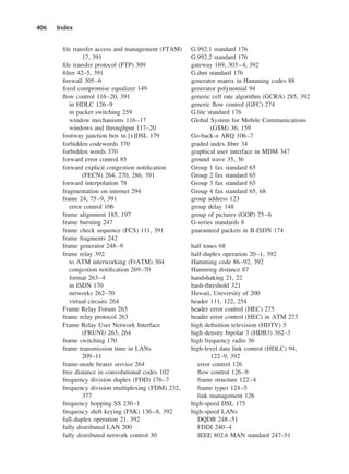 file transfer access and management (FTAM)
17, 391
file transfer protocol (FTP) 309
filter 42–5, 391
firewall 305–6
fixed compromise equalizer 149
flow control 116–20, 391
in HDLC 126–9
in packet switching 259
window mechanisms 116–17
windows and throughput 117–20
footway junction box in [x]DSL 179
forbidden codewords 370
forbidden words 370
forward error control 85
forward explicit congestion notification
(FECN) 264, 270, 286, 391
forward interpolation 78
fragmentation on internet 294
frame 24, 75–9, 391
error control 106
frame alignment 185, 197
frame bursting 247
frame check sequence (FCS) 111, 391
frame fragments 242
frame generator 248–9
frame relay 392
to ATM interworking (FrATM) 304
congestion notification 269–70
format 263–4
in ISDN 170
networks 262–70
virtual circuits 264
Frame Relay Forum 263
frame relay protocol 263
Frame Relay User Network Interface
(FRUNI) 263, 264
frame switching 170
frame transmission time in LANs
209–11
frame-mode bearer service 264
free distance in convolutional codes 102
frequency division duplex (FDD) 176–7
frequency division multiplexing (FDM) 232,
377
frequency hopping SS 230–1
frequency shift keying (FSK) 136–8, 392
full-duplex operation 21, 392
fully distributed LAN 200
fully distributed network control 30
406 Index
G.992.1 standard 176
G.992.2 standard 176
gateway 169, 303–4, 392
G.dmt standard 176
generator matrix in Hamming codes 88
generator polynomial 94
generic cell rate algorithm (GCRA) 285, 392
generic flow control (GFC) 274
G.lite standard 176
Global System for Mobile Communications
(GSM) 36, 159
Go-back-n ARQ 106–7
graded index fibre 34
graphical user interface in MDM 347
ground wave 35, 36
Group 1 fax standard 65
Group 2 fax standard 65
Group 3 fax standard 65
Group 4 fax standard 65, 68
group address 123
group delay 148
group of pictures (GOP) 75–6
G-series standards 8
guaranteed packets in B-ISDN 174
half tones 68
half-duplex operation 20–1, 392
Hamming code 86–92, 392
Hamming distance 87
handshaking 21, 22
hash-threshold 321
Hawaii, University of 200
header 111, 122, 254
header error control (HEC) 275
header error control (HEC) in ATM 273
high definition television (HDTV) 5
high density bipolar 3 (HDB3) 362–3
high frequency radio 36
high-level data link control (HDLC) 94,
122–9, 392
error control 126
flow control 126–9
frame structure 122–4
frame types 124–5
link management 126
high-speed DSL 175
high-speed LANs
DQDB 248–51
FDDI 240–4
IEEE 802.6 MAN standard 247–51
DCAD06-index 2/27/06 12:27 PM Page 406
 