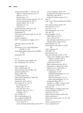 internet protocol (IP) 17, 309–18, 392
address resolution protocol 316–17
addresses 311–13
domain names 313
internet control message protocol 317–18
network management in 345–6
security (IPsec) 332–4, 392
subnetting 313–16
version 6 318
Internet Research Task Force 304
internetworking 293–304
interpolation 78
intersymbol interference (ISI) 45, 85, 392
ionosphere 35
I-series standards 8
ITU-T V standards for modems 151–7
jamming signals in LANs 203
jitter 45
job transfer, access and management
(JTAM) 17, 393
Joint Photographic Experts Group (JPEG)
74, 392
justification 187
key 15
key distribution centre (KDC) 356
key management 353, 356–60
label swapping 330
label-switched path 330
label-switched routers (LSRs) 330
latched scrambler 373
latency buffer 228
L_DATA.request 218
leaky bucket algorithm in ATM 285
leased lines 248
Lempel–Ziv (LZ) code 64
line coding 39–41, 361–75
bit-oriented 361–7
block codes 367–70
error detection 370–1
frequency spectra of 373–4
scramblers 371–3
line in SDH 194
line of sight operation 36
line overhead in SDH 192
linear block codes 85–99
cyclic codes 94–7
cyclic encoding and decoding circuits 98–9
408 Index
cyclic redundancy checks 99
encoding and decoding circuits 92–4
Hamming codes 86–92
modulo-2 division circuits 97–8
link 19
Link Access Protocol-Balanced (LAP-B)
256
link control protocol (LCP) 130
link efficiency 111–13
link layer 13–15
link management 121–2, 393
link state 319
link throughput 110–16
ARQ, effect of 114–15
errors, effect of 113
link utilization and efficiency 111–13
optimum block length 115–16
link utilization 111–13
Listen Before Talk (LBT) in LANs
201
Little’s theorem 377
LLC PDU 218
load balancing 321
local area networks (LAN) 4, 393
carrier sense multiple access 200–3
collision avoidance 204–5
collision detection 202–4
control tokens 205–6
frame transmission time 209–11
high-speed see high-speed LANs
medium access control 200–6
performance of 206–14
comparisons of 214
CSMA/CD performance 212–14
measures of 207–9
protocol performance 211–14
token ring performance 211–12
propagation delay 209–11
standards see IEEE; wireless LANs
transmission coefficient 209
local end 162
local telephone exchanges (LEs) 161
location identifiers in IP 313
logical bus 219, 221
logical channel number (LCN) 256
logical connection 3
logical link control (LLC) 16, 217, 393
log-on 15
lossless compression 63
lossy compression 63
DCAD06-index 2/27/06 12:27 PM Page 408
 