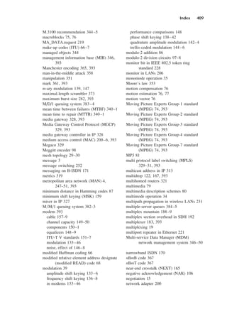 Index 409
M.3100 recommendation 344–5
macroblocks 75, 76
MA_DATA.request 219
make-up codes (ITU) 66–7
managed objects 344
management information base (MIB) 346,
393
Manchester encoding 365, 393
man-in-the-middle attack 358
manipulation 351
mark 361, 393
m-ary modulation 139, 147
maximal-length scrambler 373
maximum burst size 282, 393
M/D/1 queuing system 383–4
mean time between failures (MTBF) 340–1
mean time to repair (MTTR) 340–1
media gateway 328, 393
Media Gateway Control Protocol (MGCP)
329, 393
media gateway controller in IP 328
medium access control (MAC) 200–6, 393
Megaco 329
Meggitt encoder 98
mesh topology 29–30
message 3
message switching 252
messaging on B-ISDN 171
metrics 319
metropolitan area network (MAN) 4,
247–51, 393
minimum distance in Hamming codes 87
minimum shift keying (MSK) 159
mixer in IP 327
M/M/1 queuing system 382–3
modem 393
cable 157–9
channel capacity 149–50
components 150–1
equalizers 148–9
ITU-T V standards 151–7
modulation 133–46
noise, effect of 146–8
modified Huffman coding 66
modified relative element address designate
(modified READ) code 68
modulation 39
amplitude shift keying 133–6
frequency shift keying 136–8
in modems 133–46
performance comparisons 148
phase shift keying 138–42
quadrature amplitude modulation 142–4
trellis-coded modulation 144–6
modulo-2 addition 86
modulo-2 division circuits 97–8
monitor bit in IEEE 802.5 token ring
standard 228
monitor in LANs 206
monomode operation 35
Moore’s law 353
motion compensation 76
motion estimation 76, 77
motion vector 76
Moving Picture Experts Group-1 standard
(MPEG) 74, 393
Moving Picture Experts Group-2 standard
(MPEG) 74, 393
Moving Picture Experts Group-3 standard
(MPEG) 74, 393
Moving Picture Experts Group-4 standard
(MPEG) 74, 393
Moving Picture Experts Group-7 standard
(MPEG) 74, 393
MP3 81
multi protocol label switching (MPLS)
329–31, 393
multicast address in IP 313
multidrop 122, 167, 393
multihomed routers 321
multimedia 79
multimedia description schemes 80
multimode operation 34
multipath propagation in wireless LANs 231
multiple-server queues 384–5
multiplex mountain 188–9
multiplex section overhead in SDH 192
multiplexer 183, 393
multiplexing 19
multiport repeater in Ethernet 221
Multi-service Data Manager (MDM)
network management system 346–50
narrowband ISDN 170
nBmB code 367
nBmT code 367
near-end crosstalk (NEXT) 165
negative acknowledgement (NAK) 106
negotiation 15
network adapter 200
DCAD06-index 2/27/06 12:27 PM Page 409
 