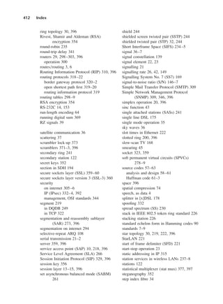 ring topology 30, 396
Rivest, Shamir and Aldeman (RSA)
encryption 354
round-robin 235
round-trip delay 341
routers 29, 298–303, 396
operation 300
routes/routing 3, 6
Routing Information Protocol (RIP) 310, 396
routing protocols 318–22
border gateway protocol 320–2
open shortest path first 319–20
routing information protocol 319
routing tables 298–9
RSA encryption 354
RS-232C 14, 153
run-length encoding 64
running digital sum 369
RZ signals 39
satellite communication 36
scattering 37
scrambler lock-up 373
scramblers 371–3, 396
secondary ring 241
secondary station 122
secret keys 352
section in SDH 194
secure sockets layer (SSL) 359–60
secure sockets layer version 3 (SSL-3) 360
security
on internet 305–6
IP (IPsec) 332–4, 392
management, OSI standards 344
segment 219
in DQDB 249
in TCP 322
segmentation and reassembly sublayer
(SAR) 273, 396
segmentation on internet 294
selective-repeat ARQ 108
serial transmission 21–2
server 359, 396
service access point (SAP) 10, 218, 396
Service Level Agreement (SLA) 266
Session Initiation Protocol (SIP) 329, 396
session key 356
session layer 13–15, 396
set asynchronous balanced mode (SABM)
261
412 Index
shield 244
shielded screen twisted pair (SSTP) 244
shielded twisted pair (STP) 32, 244
Short Interframe Space (SIFS) 234–5
signal 36–7
signal constellation 139
signal element 22, 23
signalling 21
signalling rate 26, 42, 149
Signalling System No. 7 (SS7) 169
signal-to-noise ratio (S/N) 146–7
Simple Mail Transfer Protocol (SMTP) 309
Simple Network Management Protocol
(SNMP) 309, 346, 396
simplex operation 20, 396
sinc function 43
single attached stations (SASs) 241
single line DSL 175
single mode operation 35
sky waves 36
slot times in Ethernet 222
slotted ring 200, 396
slow-scan TV 168
smearing 45
socket 323, 359
soft permanent virtual circuits (SPVCs)
278–9
source codes 57–63
analysis and design 58–61
Huffman code 61–3
space 396
spatial compression 74
speech, as data 4
splitter in [x]DSL 178
spoofing 332
spread spectrum (SS) 230
stack in IEEE 802.5 token ring standard 226
stacking station 226
standard echelon form in Hamming codes 90
standards 7–9
star topology 30, 219, 222, 396
StarLAN 221
start of frame delimiter (SFD) 221
start-stop operation 23
static addressing in IP 315
station services in wireless LANs 237–8
stations 122
statistical multiplexer (stat mux) 377, 397
steganography 352
step index fibre 34
DCAD06-index 2/27/06 12:27 PM Page 412
 