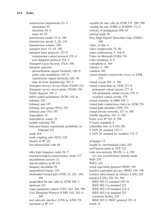 transmission impairments 83–5
attenuation 84
distortion 84–5
noise 84, 85
transmission media 32–6, 398
transmission speeds 2, 26, 110
transmission window 106
transport layer 13–15, 398
transport layer protocols 322–5
transmission control protocol 322–4
user datagram protocol 324–5
Transport Layer Security (TLS) 360
transport networks
plesiochronous digital hierarchy 186–9
pulse code modulation 185–6
synchronous digital hierarchy 188–98
time division multiplexing 183–5
Transport Service Access Point (TSAP) 322
Transport service access point (TSAP) 359
Trellis diagram 100–1
trellis-coded modulation (TCM) 144–6
tributary 185
tributary unit 197
tributary unit group (TUG) 197
tributary unit (TU) 197
troposphere 35
tropospheric scatter 35
trouble ticketing 339
truncated binary exponential probability in
Ethernet 222
trunk 264
trunk coupling unit (TCU) 225
tunnels in IP 325
two-dimensional code 68
ultra high frequency radio 36–7
unacknowledged connectionless mode 217
unconfirmed services 12
unicast address in IP 313
uniquely decodable 58
unnumbered frames 125
unshielded twisted pair (UTP) 32, 221, 244,
398
unspecified bit rate (ubr) in ATM 280–1
upstream 181
usage parameter control (UPC) 282, 284, 398
User Datagram Protocol (UDP) 310, 324–5,
398
user network interface (UNI) in ATM 274
username in IP 313
414 Index
variable bit rate (vbr) in ATM 275, 280, 398
variable bit rate (VBR) in B-ISDN 172–3
velocity of propagation 209–10
vertical mode 69
Very High Digital Subscriber Line (VDSL)
180
video, as data 4
video compression 74–80
video conferencing 5, 168–9
Video on Demand (VOD) 176
video telephony 4, 5
videophone 4, 168
videotex 5, 398
violation 362
virtual channel connections (vccs) in ATM
274
virtual circuit 254–5, 398
virtual connections in ATM 277–9
permanent virtual circuits 277–8
soft permanent virtual circuits 278–9
switched virtual circuits 279
virtual container in SDH 194–7
virtual path connections (vpcs) in ATM 274
virtual path identifier (VPI) 274
virtual private networks 325–6, 398
Viterbi algorithm 103–5, 398
Voice over IP 326–9, 398
V-series standards 8
vulnerable time in LANs 201
V.24/V.28 standard 153–7
V.24/V.28 standard for modems 153–7
webpages 13
weight in convolutional codes 102
well-known ports in TCP 324
wide area network (WAN) 3–4, 398
see also asynchronous transfer mode
WiFi 229
WiFi5 229
wired equivalent protocol (WEP) 230
wireless equivalent privacy (WEP) 230, 398
wireless interconnect in wireless LANs 229
wireless LANs 228–38, 398
IEEE 802.11 standard 229–31
IEEE 802.11a standard 232
IEEE 802.11b standard 232–3
IEEE 802.11g standard 233
extension facility 229
IEEE 802.11 MAC protocol 233–8
words 21
DCAD06-index 2/27/06 12:27 PM Page 414
 