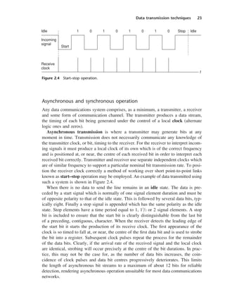 Data transmission techniques 23
Asynchronous and synchronous operation
Any data communications system comprises, as a minimum, a transmitter, a receiver
and some form of communication channel. The transmitter produces a data stream,
the timing of each bit being generated under the control of a local clock (alternate
logic ones and zeros).
Asynchronous transmission is where a transmitter may generate bits at any
moment in time. Transmission does not necessarily communicate any knowledge of
the transmitter clock, or bit, timing to the receiver. For the receiver to interpret incom-
ing signals it must produce a local clock of its own which is of the correct frequency
and is positioned at, or near, the centre of each received bit in order to interpret each
received bit correctly. Transmitter and receiver use separate independent clocks which
are of similar frequency to support a particular nominal bit transmission rate. To posi-
tion the receiver clock correctly a method of working over short point-to-point links
known as start–stop operation may be employed. An example of data transmitted using
such a system is shown in Figure 2.4.
When there is no data to send the line remains in an idle state. The data is pre-
ceded by a start signal which is normally of one signal element duration and must be
of opposite polarity to that of the idle state. This is followed by several data bits, typ-
ically eight. Finally a stop signal is appended which has the same polarity as the idle
state. Stop elements have a time period equal to 1, 11
/2 or 2 signal elements. A stop
bit is included to ensure that the start bit is clearly distinguishable from the last bit
of a preceding, contiguous, character. When the receiver detects the leading edge of
the start bit it starts the production of its receive clock. The first appearance of the
clock is so timed to fall at, or near, the centre of the first data bit and is used to strobe
the bit into a register. Subsequent clock pulses repeat the process for the remainder
of the data bits. Clearly, if the arrival rate of the received signal and the local clock
are identical, strobing will occur precisely at the centre of the bit durations. In prac-
tice, this may not be the case for, as the number of data bits increases, the coin-
cidence of clock pulses and data bit centres progressively deteriorates. This limits
the length of asynchronous bit streams to a maximum of about 12 bits for reliable
detection, rendering asynchronous operation unsuitable for most data communications
networks.
Idle
Start
Incoming
signal
Receive
clock
1 0 1 0 1 0 1 0 Stop Idle
t
Figure 2.4 Start–stop operation.
DCAC02 2/27/06 11:24 AM Page 23
 