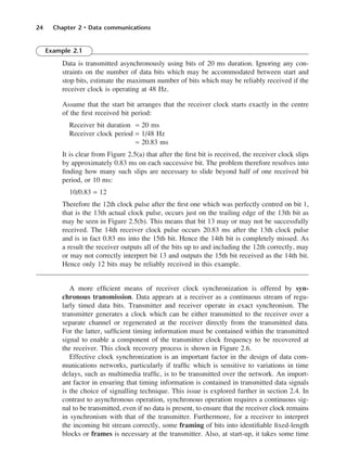 24 Chapter 2 • Data communications
Example 2.1
Data is transmitted asynchronously using bits of 20 ms duration. Ignoring any con-
straints on the number of data bits which may be accommodated between start and
stop bits, estimate the maximum number of bits which may be reliably received if the
receiver clock is operating at 48 Hz.
Assume that the start bit arranges that the receiver clock starts exactly in the centre
of the first received bit period:
Receiver bit duration = 20 ms
Receiver clock period = 1/48 Hz
≈ 20.83 ms
It is clear from Figure 2.5(a) that after the first bit is received, the receiver clock slips
by approximately 0.83 ms on each successive bit. The problem therefore resolves into
finding how many such slips are necessary to slide beyond half of one received bit
period, or 10 ms:
10/0.83 = 12
Therefore the 12th clock pulse after the first one which was perfectly centred on bit 1,
that is the 13th actual clock pulse, occurs just on the trailing edge of the 13th bit as
may be seen in Figure 2.5(b). This means that bit 13 may or may not be successfully
received. The 14th receiver clock pulse occurs 20.83 ms after the 13th clock pulse
and is in fact 0.83 ms into the 15th bit. Hence the 14th bit is completely missed. As
a result the receiver outputs all of the bits up to and including the 12th correctly, may
or may not correctly interpret bit 13 and outputs the 15th bit received as the 14th bit.
Hence only 12 bits may be reliably received in this example.
A more efficient means of receiver clock synchronization is offered by syn-
chronous transmission. Data appears at a receiver as a continuous stream of regu-
larly timed data bits. Transmitter and receiver operate in exact synchronism. The
transmitter generates a clock which can be either transmitted to the receiver over a
separate channel or regenerated at the receiver directly from the transmitted data.
For the latter, sufficient timing information must be contained within the transmitted
signal to enable a component of the transmitter clock frequency to be recovered at
the receiver. This clock recovery process is shown in Figure 2.6.
Effective clock synchronization is an important factor in the design of data com-
munications networks, particularly if traffic which is sensitive to variations in time
delays, such as multimedia traffic, is to be transmitted over the network. An import-
ant factor in ensuring that timing information is contained in transmitted data signals
is the choice of signalling technique. This issue is explored further in section 2.4. In
contrast to asynchronous operation, synchronous operation requires a continuous sig-
nal to be transmitted, even if no data is present, to ensure that the receiver clock remains
in synchronism with that of the transmitter. Furthermore, for a receiver to interpret
the incoming bit stream correctly, some framing of bits into identifiable fixed-length
blocks or frames is necessary at the transmitter. Also, at start-up, it takes some time
DCAC02 2/27/06 11:24 AM Page 24
 