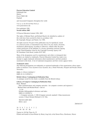 Pearson Education Limited
Edinburgh Gate
Harlow
Essex CM20 2JE
England
and Associated Companies throughout the world
Visit us on the World Wide Web at:
www.pearsoned.co.uk
First published 1996
Second edition 2003
© Pearson Education Limited 1996, 2003
The rights of Michael Duck and Richard Read to be identified as authors of
this work have been asserted by them in accordance with
the Copyright, Designs and Patents Act 1988.
All rights reserved. No part of this publication may be reproduced, stored
in a retrieval system, or transmitted in any form or by any means, electronic,
mechanical, photocopying, recording or otherwise, without either the prior
written permission of the publisher or a licence permitting restricted copying
in the United Kingdom issued by the Copyright Licensing Agency Ltd,
90 Tottenham Court Road, London W1T 4LP.
Many of the designations used by manufacturers and sellers to distinguish their
products are claimed as trademarks. Pearson Education Limited has made every
attempt to supply trademark information about manufacturers and their products
mentioned in this book. A list of trademark designations and their owners appears below.
Trademark notice
The following designations are trademarks or registered trademarks of the organizations whose names
follow in brackets: Cisco Systems (Cisco Systems, Inc.); Nortel Networks, Passport and Preside (Nortel
Networks).
ISBN-13: 978-0-13-093047-7
ISBN-10: 0-13-093047-4
British Library Cataloguing-in-Publication Data
A catalogue record for this book is available from the British Library
Library of Congress Cataloging-in-Publication Data
Duck, Michael.
Data communications and computer networks : for computer scientists and engineers /
Michael Duck and Richard Read.––2nd ed.
p. cm.
Includes bibliographical references and index.
ISBN 0-13-093047-4
1. Computer networks. 2. OSI (Computer network standard) 3.Data transmission
systems I. Read, Richard (Richard J.) II. Title.
TK5105.5.D89 2003
004.6––dc21
2003043357
10 9 8 7 6 5 4 3 2
10 09 08 07 06
Typeset in 10/12pt Times by 35
Printed and bound in Great Britain by Henry Ling Ltd, at the Dorset Press, Dorchester, Dorset
DCAA01 2/27/06 11:17 AM Page iv
 