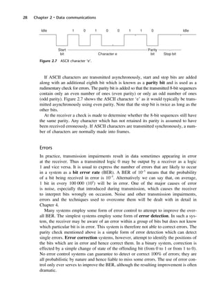 28 Chapter 2 • Data communications
Figure 2.7 ASCII character ‘e’.
If ASCII characters are transmitted asynchronously, start and stop bits are added
along with an additional eighth bit which is known as a parity bit and is used as a
rudimentary check for errors. The parity bit is added so that the transmitted 8-bit sequences
contain only an even number of ones (even parity) or only an odd number of ones
(odd parity). Figure 2.7 shows the ASCII character ‘e’ as it would typically be trans-
mitted asynchronously using even parity. Note that the stop bit is twice as long as the
other bits.
At the receiver a check is made to determine whether the 8-bit sequences still have
the same parity. Any character which has not retained its parity is assumed to have
been received erroneously. If ASCII characters are transmitted synchronously, a num-
ber of characters are normally made into frames.
Errors
In practice, transmission impairments result in data sometimes appearing in error
at the receiver. Thus a transmitted logic 0 may be output by a receiver as a logic
1 and vice versa. It is usual to express the number of errors that are likely to occur
in a system as a bit error rate (BER). A BER of 10−5
means that the probability
of a bit being received in error is 10−5
. Alternatively we can say that, on average,
1 bit in every 100 000 (105
) will be in error. One of the major causes of error
is noise, especially that introduced during transmission, which causes the receiver
to interpret bits wrongly on occasion. Noise and other transmission impairments,
errors and the techniques used to overcome them will be dealt with in detail in
Chapter 4.
Many systems employ some form of error control to attempt to improve the over-
all BER. The simplest systems employ some form of error detection. In such a sys-
tem, the receiver may be aware of an error within a group of bits but does not know
which particular bit is in error. This system is therefore not able to correct errors. The
parity check mentioned above is a simple form of error detection which can detect
single errors. Error correction systems, however, attempt to identify the positions of
the bits which are in error and hence correct them. In a binary system, correction is
effected by a simple change of state of the offending bit (from 0 to 1 or from 1 to 0).
No error control systems can guarantee to detect or correct 100% of errors; they are
all probabilistic by nature and hence liable to miss some errors. The use of error con-
trol only ever serves to improve the BER, although the resulting improvement is often
dramatic.
DCAC02 2/27/06 11:24 AM Page 28
 