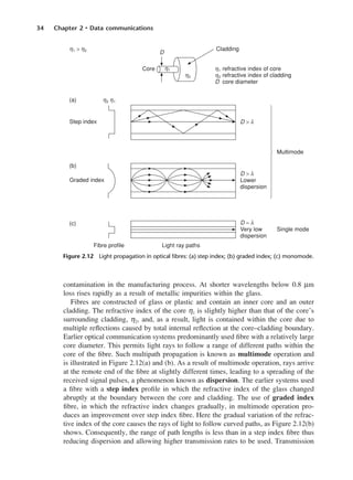 34 Chapter 2 • Data communications
contamination in the manufacturing process. At shorter wavelengths below 0.8 µm
loss rises rapidly as a result of metallic impurities within the glass.
Fibres are constructed of glass or plastic and contain an inner core and an outer
cladding. The refractive index of the core η1 is slightly higher than that of the core’s
surrounding cladding, η2, and, as a result, light is contained within the core due to
multiple reflections caused by total internal reflection at the core–cladding boundary.
Earlier optical communication systems predominantly used fibre with a relatively large
core diameter. This permits light rays to follow a range of different paths within the
core of the fibre. Such multipath propagation is known as multimode operation and
is illustrated in Figure 2.12(a) and (b). As a result of multimode operation, rays arrive
at the remote end of the fibre at slightly different times, leading to a spreading of the
received signal pulses, a phenomenon known as dispersion. The earlier systems used
a fibre with a step index profile in which the refractive index of the glass changed
abruptly at the boundary between the core and cladding. The use of graded index
fibre, in which the refractive index changes gradually, in multimode operation pro-
duces an improvement over step index fibre. Here the gradual variation of the refrac-
tive index of the core causes the rays of light to follow curved paths, as Figure 2.12(b)
shows. Consequently, the range of path lengths is less than in a step index fibre thus
reducing dispersion and allowing higher transmission rates to be used. Transmission
Figure 2.12 Light propagation in optical fibres: (a) step index; (b) graded index; (c) monomode.
DCAC02 2/27/06 11:24 AM Page 34
 
