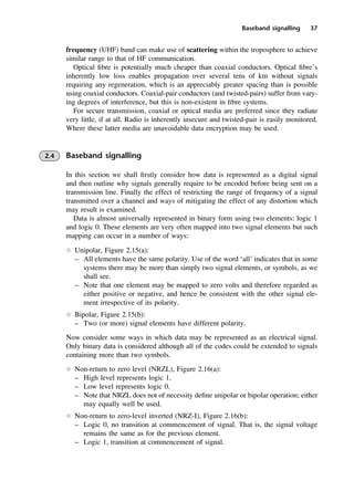 Baseband signalling 37
frequency (UHF) band can make use of scattering within the troposphere to achieve
similar range to that of HF communication.
Optical fibre is potentially much cheaper than coaxial conductors. Optical fibre’s
inherently low loss enables propagation over several tens of km without signals
requiring any regeneration, which is an appreciably greater spacing than is possible
using coaxial conductors. Coaxial-pair conductors (and twisted-pairs) suffer from vary-
ing degrees of interference, but this is non-existent in fibre systems.
For secure transmission, coaxial or optical media are preferred since they radiate
very little, if at all. Radio is inherently insecure and twisted-pair is easily monitored.
Where these latter media are unavoidable data encryption may be used.
2.4 Baseband signalling
In this section we shall firstly consider how data is represented as a digital signal
and then outline why signals generally require to be encoded before being sent on a
transmission line. Finally the effect of restricting the range of frequency of a signal
transmitted over a channel and ways of mitigating the effect of any distortion which
may result is examined.
Data is almost universally represented in binary form using two elements: logic 1
and logic 0. These elements are very often mapped into two signal elements but such
mapping can occur in a number of ways:
l Unipolar, Figure 2.15(a):
– All elements have the same polarity. Use of the word ‘all’ indicates that in some
systems there may be more than simply two signal elements, or symbols, as we
shall see.
– Note that one element may be mapped to zero volts and therefore regarded as
either positive or negative, and hence be consistent with the other signal ele-
ment irrespective of its polarity.
l Bipolar, Figure 2.15(b):
– Two (or more) signal elements have different polarity.
Now consider some ways in which data may be represented as an electrical signal.
Only binary data is considered although all of the codes could be extended to signals
containing more than two symbols.
l Non-return to zero level (NRZL), Figure 2.16(a):
– High level represents logic 1.
– Low level represents logic 0.
– Note that NRZL does not of necessity define unipolar or bipolar operation; either
may equally well be used.
l Non-return to zero-level inverted (NRZ-I), Figure 2.16(b):
– Logic 0, no transition at commencement of signal. That is, the signal voltage
remains the same as for the previous element.
– Logic 1, transition at commencement of signal.
DCAC02 2/27/06 11:24 AM Page 37
 