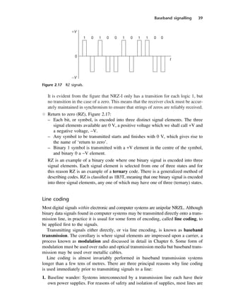 Baseband signalling 39
It is evident from the figure that NRZ-I only has a transition for each logic 1, but
no transition in the case of a zero. This means that the receiver clock must be accur-
ately maintained in synchronism to ensure that strings of zeros are reliably received.
l Return to zero (RZ), Figure 2.17:
– Each bit, or symbol, is encoded into three distinct signal elements. The three
signal elements available are 0 V, a positive voltage which we shall call +V and
a negative voltage, −V.
– Any symbol to be transmitted starts and finishes with 0 V, which gives rise to
the name of ‘return to zero’.
– Binary 1 symbol is transmitted with a +V element in the centre of the symbol,
and binary 0 a −V element.
RZ is an example of a binary code where one binary signal is encoded into three
signal elements. Each signal element is selected from one of three states and for
this reason RZ is an example of a ternary code. There is a generalized method of
describing codes. RZ is classified as 1B3T, meaning that one binary signal is encoded
into three signal elements, any one of which may have one of three (ternary) states.
Line coding
Most digital signals within electronic and computer systems are unipolar NRZL. Although
binary data signals found in computer systems may be transmitted directly onto a trans-
mission line, in practice it is usual for some form of encoding, called line coding, to
be applied first to the signals.
Transmitting signals either directly, or via line encoding, is known as baseband
transmission. The corollary is where signal elements are impressed upon a carrier, a
process known as modulation and discussed in detail in Chapter 6. Some form of
modulation must be used over radio and optical transmission media but baseband trans-
mission may be used over metallic cables.
Line coding is almost invariably performed in baseband transmission systems
longer than a few tens of metres. There are three principal reasons why line coding
is used immediately prior to transmitting signals to a line:
1. Baseline wander: Systems interconnected by a transmission line each have their
own power supplies. For reasons of safety and isolation of supplies, most lines are
Figure 2.17 RZ signals.
DCAC02 2/27/06 11:24 AM Page 39
 