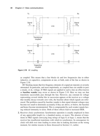 40 Chapter 2 • Data communications
ac coupled. This means that a line blocks dc and low frequencies due to either
inductive, or capacitive, components at one, or both, ends of the line as shown in
Figure 2.18.
DC blocking means that low-frequency elements of a signal are rejected, or severely
attenuated. In particular, and most importantly, ac coupled lines are unable to pass
a steady, or dc, voltage. If NRZ signals are applied to such a line an effect known
as baseline wander may occur as shown in Figure 2.19. Here we may see that
transitions successfully pass through the line. However, any constant dc voltage
representing several similar bits in succession appears at the receiver as a voltage
that steadily decays towards zero volts, the baseline about which signals are refer-
enced. The problem caused by baseline wander is that signal element voltages may
become too small to determine accurately if they are above, or below, the baseline
and hence become misinterpreted. This is compounded by such weaker signals hav-
ing reduced immunity to noise. Both of these effects lead to increased BER.
2. Receiver clock synchronism: Synchronous operation is usually employed in lines
of any appreciable length (i.e. a hundred metres, or more). The absence of trans-
itions in NRZ signals conveying long strings of logic 0, or logic 1, means that the
receiver has insufficient transitions with which to synchronize. In consequence its
clock will drift over time leading to errors due to making decisions at the wrong
moment, for similar reasons to those discussed in Section 2.1, earlier.
Figure 2.18 AC coupling.
DCAC02 2/27/06 11:24 AM Page 40
 