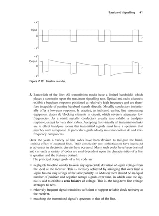 Baseband signalling 41
3. Bandwidth of the line: All transmission media have a limited bandwidth which
places a constraint upon the maximum signalling rate. Optical and radio channels
exhibit a bandpass response positioned at relatively high frequency and are there-
fore incapable of passing baseband signals directly. Metallic conductors intrinsic-
ally offer a low-pass response. In practice, as indicated earlier, line terminating
equipment places dc blocking elements in circuit, which severely attenuates low
frequencies. As a result metallic conductors usually also exhibit a bandpass
response, except for very short cables. Accepting that virtually all transmission links
are in effect bandpass means that transmitted signals must have a spectrum that
matches such a response. In particular signals ideally must not contain dc and low-
frequency components.
Over the years a variety of line codes have been devised to mitigate the band-
limiting effect of practical lines. Their complexity and sophistication have increased
as advances in electronic circuits have occurred. Many such codes have been devised
and currently a variety of codes are used dependent upon the characteristics of a line
in question and the features desired.
The principal design goals of a line code are:
l negligible baseline wander to avoid any appreciable deviation of signal voltage from
the ideal at the receiver. This is normally achieved by arranging that over time a
signal has no long strings of the same polarity. In addition there should be an equal
number of positive and negative voltage signals over time, in which case the sig-
nal is said to exhibit a zero balance of voltage. That is, the long-term line voltage
averages to zero.
l relatively frequent signal transitions sufficient to support reliable clock recovery at
the receiver.
l matching the transmitted signal’s spectrum to that of the line.
Figure 2.19 Baseline wander.
DCAC02 2/27/06 11:24 AM Page 41
 